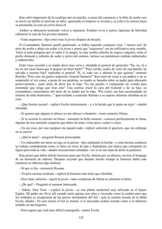 Kan saltó impaciente de la cuadriga aún en marcha, a causa del cansancio y la falta de sueño casi
se torció un tobillo al aterrizar en falso, ignorando el tropiezo se levantó y se echó a la carrera hacia
su prometida, la cual ya corría hacia él.
  Ambos se abrazaron temiendo volver a separarse. Estaban vivos y juntos, lágrimas de felicidad
cubrieron la cara de los jóvenes amantes.
   - Estás asqueroso - dijo entre risas la joven después de besarle.
   El Comandante Samurai quedó paralizado, se había esperado cualquier cosa...! menos eso! Se
miró de arriba a abajo sin soltar a la joven y pensó que "asqueroso" era un calificativo muy amable.
Tenía el pelo pringoso por el sudor y la sangre, la cara estaba cubierta de negros coágulos, tenía el
pecho desnudo y cubierto de sudor y polvo del camino, incluso sus pantalones estaban embarrados
y endurecidos.
   Entre risas escuchó a su madre decir muy seria y ofendida al general de generales "No, no, tú a
mi no me tocas hasta que te pegues un buen baño!" "Pero cariño, acabo de venir de una batalla, he
salvado a nuestro hijo" replicaba el general "Sí, sí, todo eso y además lo que quieras" contestó
Rumiko "Pero eres un guarro indecente General Samurai!" Kan miró de reojo a sus padres y no se
sorprendió al ver como, a pesar de sus palabras, su madre se lanzaba sobre su padre para abrazarlo
posesivamente... justo antes de decir por lo bajo "Ya me puedes ir comprando un vestido para
enmendar que tenga que tirar este" Una sonrisa cruzó la cara del General y de su hijo, ya
comandante, conocedores del amor de su madre por la ropa. "Por cierto, me han recomendado un
tratante de telas buenísimo..." aprovechaba a comentar Rumiko a su esposo mientras entraban en la
casa.
   - ¡Que bonita escena! - replicó Escila irónicamente - y a la herida que le parta un rayo! - añadió
ofendida.
   - Si quieres que alguien te abrace yo me ofrezco voluntario - tronó contento Omius.
   - Si te acercas te cerceno un brazo - amenazó la bella samurai - conozco perfectamente tu fama,
algunas de mis samuráis aseguran que debes de tener, como poco, cuatro o cinco.
   - En ese caso, por uno tampoco me pasará nada - replicó sonriente el guerrero, que sin embargo
no se acercó.
   - ¿Qué te paso? - preguntó Rosana preocupada.
   - Un indeseable me lanzó un tajo en la pierna - dijo señalando la herida - y estos bestias acabaron
su trabajo tostándomela como si fuera un trozo de pan y dejándome una marca que estropeará mi
figura para toda la vida - añadió sinceramente enfadada - eso si no me mata de dolor la puñetera.
   Kan pensó que debía dolerle horrores para que Escila, famosa por su dulzura, tuviera el lenguaje
de un borracho de taberna. Después recordó que durante mucho tiempo la Samurai había sido
camarera en tabernas algo dudosas.
   - Sí que es fea - reconoció Rosana.
   - Tú para encima recálcalo - replicó la Samurai más triste que ofendida.
   - Pero tiene solución - siguió la joven - unas compresas de Sabila te calmarán el dolor.
   - ¿De qué? - Preguntó el samurai interesado.
   - Sabila, Aloe Vera. - explicó la joven - es una planta medicinal muy utilizada en el lejano
Egipto. Mi padre me llevó allí cuando tenía apenas seis años y recuerdo como la usaban para que
los soldados se recuperaran de las peores mordeduras del Sol - ante la insólita mirada de la Bella
Escila, añadió - En esas tierras el Sol es mortal, si te descuidas acabas tostado como si te hubieras
tendido en una hoguera.
   - Pero seguro que será muy difícil conseguirla - tanteó Escila.

                                                  122
 