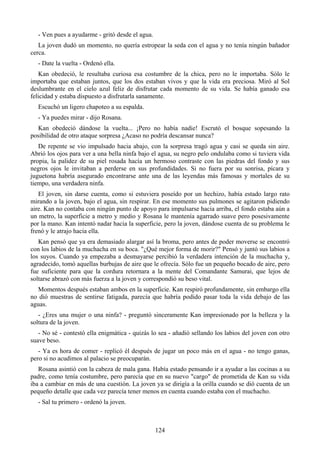 - Ven pues a ayudarme - gritó desde el agua.
   La joven dudó un momento, no quería estropear la seda con el agua y no tenía ningún bañador
cerca.
  - Date la vuelta - Ordenó ella.
   Kan obedeció, le resultaba curiosa esa costumbre de la chica, pero no le importaba. Sólo le
importaba que estaban juntos, que los dos estaban vivos y que la vida era preciosa. Miró al Sol
deslumbrante en el cielo azul feliz de disfrutar cada momento de su vida. Se había ganado esa
felicidad y estaba dispuesto a disfrutarla sanamente.
  Escuchó un ligero chapoteo a su espalda.
  - Ya puedes mirar - dijo Rosana.
  Kan obedeció dándose la vuelta... ¡Pero no había nadie! Escrutó el bosque sopesando la
posibilidad de otro ataque sorpresa ¿Acaso no podría descansar nunca?
   De repente se vio impulsado hacia abajo, con la sorpresa tragó agua y casi se queda sin aire.
Abrió los ojos para ver a una bella ninfa bajo el agua, su negro pelo ondulaba como si tuviera vida
propia, la palidez de su piel rosada hacía un hermoso contraste con las piedras del fondo y sus
negros ojos le invitaban a perderse en sus profundidades. Si no fuera por su sonrisa, pícara y
juguetona habría asegurado encontrarse ante una de las leyendas más famosas y mortales de su
tiempo, una verdadera ninfa.
   El joven, sin darse cuenta, como si estuviera poseído por un hechizo, había estado largo rato
mirando a la joven, bajo el agua, sin respirar. En ese momento sus pulmones se agitaron pidiendo
aire. Kan no contaba con ningún punto de apoyo para impulsarse hacia arriba, el fondo estaba aún a
un metro, la superficie a metro y medio y Rosana le mantenía agarrado suave pero posesivamente
por la mano. Kan intentó nadar hacia la superficie, pero la joven, dándose cuenta de su problema le
frenó y le atrajo hacia ella.
   Kan pensó que ya era demasiado alargar así la broma, pero antes de poder moverse se encontró
con los labios de la muchacha en su boca. "¿Qué mejor forma de morir?" Pensó y juntó sus labios a
los suyos. Cuando ya empezaba a desmayarse percibió la verdadera intención de la muchacha y,
agradecido, tomó aquellas burbujas de aire que le ofrecía. Sólo fue un pequeño bocado de aire, pero
fue suficiente para que la cordura retornara a la mente del Comandante Samurai, que lejos de
soltarse abrazó con más fuerza a la joven y correspondió su beso vital.
  Momentos después estaban ambos en la superficie. Kan respiró profundamente, sin embargo ella
no dió muestras de sentirse fatigada, parecía que habría podido pasar toda la vida debajo de las
aguas.
   - ¿Eres una mujer o una ninfa? - preguntó sinceramente Kan impresionado por la belleza y la
soltura de la joven.
   - No sé - contestó ella enigmática - quizás lo sea - añadió sellando los labios del joven con otro
suave beso.
   - Ya es hora de comer - replicó él después de jugar un poco más en el agua - no tengo ganas,
pero si no acudimos al palacio se preocuparán.
   Rosana asintió con la cabeza de mala gana. Había estado pensando ir a ayudar a las cocinas a su
padre, como tenía costumbre, pero parecía que en su nuevo "cargo" de prometida de Kan su vida
iba a cambiar en más de una cuestión. La joven ya se dirigía a la orilla cuando se dió cuenta de un
pequeño detalle que cada vez parecía tener menos en cuenta cuando estaba con el muchacho.
  - Sal tu primero - ordenó la joven.



                                                 124
 