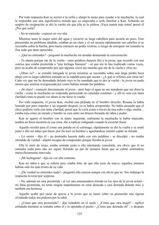 Por toda respuesta Kan se acercó a la orilla y alargó la mano para ayudar a la muchacha, la cual
le respondió con una significativa mirada que ya empezaba a serle familiar a Kan. Soltando un
suspiro de resignación se dió la vuelta sin que ella se lo pidiese ¡Vaya manía más tonta! pensó él
¿Por qué sería?
   - No te entiendo - expresó en voz alta.
   Mientras tanto la mujer salió del agua y escurrió su larga cabellera para secarla un poco. Esto
presentaba un problema añadido, estaban en un claro y el sol secaría rápidamente sus cabellos si se
recostaba sobre la hierba, pero hasta entonces no podía vestirse, a riesgo de estropear sin remedio la
fina seda que tanto apreciaba.
   - ¿Qué no entiendes? - preguntó la muchacha sin atender demasiado la conversación.
   - Tu manía porque me de la vuelta - estas palabras dejaron fría a la joven, que recordó con una
sonrisa que estaba prometida a "una lechuga Samurai" - sé que me lo has explicado varias veces,
pero no acabo de comprender por qué algunas veces me mandas que me de la vuelta y otras no.
   -¿Otras no? - se extrañó intrigada la joven mientras se recostaba sobre una larga piedra boca
abajo con su larga cabellera estirada en la espalda para que secara - ¿A qué te refieres con otras no?
Cada vez que me he desnudado delante tuyo te he mandado que te des la vuelta - la joven no pudo
menos que sentirse avergonzada por como habían sonado las palabras.
   - ¡Sí claro! - contestó directamente el joven - pero bajo el agua no me mandaste que me diera la
vuelta - como la muchacha no respondía pareciendo no entender continuó - y allí te veía con tanta
claridad como te puedo ver ahora si me diese la vuelta.
   Por toda respuesta, el joven Kan, recibió una pedrada en el hombro derecho. Rosana la había
lanzado por puro impulso y un segundo después ya se había arrepentido. No había pensado que el
chico pudiera verla con tanta claridad, pensó que la vería como a través de una nube o algo similar...
estaba roja como un tomate y hundió su cara entre sus brazos llorando de rabia y pudor.
   Kan se agarró el hombro con la mano izquierda, realmente la muchacha le había mancado,
tendría un buen moratón en esa zona, iba a replicar indignado cuando la escuchó llorar.
   Aquello resultó para él como una patada en el estómago, rápidamente se dió la vuelta y se sentó
junto a ella sin saber que hacer, por fin tocó su hombro y agachándose intentó captar su mirada.
   - Lo siento - dijo él - no pretendía hacerte daño con mis palabras - se disculpó - no estaba
ofendido de verdad - añadió incapaz de comprender porque lloraba la joven.
   Ella lo miró de reojo, estaba sentado junto a ella intentando consolarla, era obvio que él no
entendía nada pero aún así siguió llorando un par de minutos hasta que se calmó sintiéndose
maravillosamente renovada.
   - ¡Mi lechuguita! - dijo en voz alta contenta.
  Kan no sabía a que se refería pero estaba feliz de que ella riese de nuevo, aquellos minutos
habían sido los más tristes de su vida.
   - ¿De verdad no entiendes nada? - preguntó ella curiosa aunque era obvio que no. Sin embargo la
respuesta la tomó por sorpresa.
   - No, además mi otra prometida - al ver una amenazadora mirada en los ojos de la joven aclaró -
mi falsa prometida, no tenía ningún impedimento en estar desnuda o casi desnuda delante mío, y
también era hermosa.
   Aquello acabó por sacar de quicio a la joven que se lanzó sobre su prometido una tigresa
olvidando todos sus pudores por la rabia.
   - ¿Cómo que otra prometida? - dijo tirándolo en el suelo - ¿Cómo que otra mujer? - replicó
enfadada mientras se sentaba sobre él y le apretaba el pecho - ¿Cómo que desnuda eh? - y después

                                                    125
 