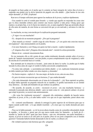 de pegarle un buen golpe en el pecho que le costaría un buen renegrón de varios días al joven y
cogiendo una piedra con la obvia intención de pegarle con ella añadió - ¿Qué hacías tú con otra
mujer desnuda? ¡A VER! ¡Explícate!
  Kan tuvo el tiempo suficiente para agarrar las muñecas de la joven y explicar rápidamente.
   - Fue cuando le corté el vestido para forzarla - y viendo que aquello no mejoraba las cosas sino
que la chica intentaba soltarse para cometer una locura explicó a toda prisa- Chang quiso que
matara a su propia hija, si no lo hacía me mataría a mi, yo para engañarle fingí que pretendía abusar
de ella antes de matarla, de esta forma se convenció de que yo era malvado y salvamos la vida los
dos.
  La muchacha, no muy convencida por la explicación preguntó tanteando:
  - ¿Y sigue viva esa muchacha?
  - Sí, - después de un momento preguntó - ¿Por qué lo preguntas?
   - ¡Para matarla yo misma! - estalló ciega de celos Rosana - ¿Y con quién más estuviste mocoso
sinvergüenza? - dijo amenazándolo con la piedra.
  - Con unos Samuráis y con Chang con quien me batí a muerte - explicó rápidamente.
  - ¿Y ninguna chica más? ¿Ninguna chica desnuda más? - insistió la celosa prometida.
  - Menos tú no - contestó sinceramente Kan.
   En ese momento ella se dió cuenta de que estaba totalmente desnuda sentada sobre el joven a
punto de "matarlo inocentemente" con una piedra, se puso completamente roja de vergüenza y saltó
de encima de él corriendo hacia el vestido.
   Kan atontado por la situación se levantó... justo antes de darse la vuelta. La piedra que le había
lanzado la chica antes de coger el vestido le había convencido completamente.
   - Ya estoy más calmada - y acercándose por detrás añadió - a ver, explícame lentamente porque
no debo matarte por haber estado con otras mujeres ¡y desnudas!
  - No fueron mujeres - replicó el - fue una mujer, de hecho ni eso, aún era una chica.
  - Sí, pero tú mismo reconociste que era hermosa ¡Y que estaba desnuda!
   - ¿No estás demasiado obsesionada con el tema de la desnudez? - ¡Ay! Kan reprimió un gritito,
la mujer había agarrado un pequeño músculo de su espalda y lo giraba suavemente en un sentido
muy doloroso... sin duda advirtiéndolo de que midiese sus palabras.
   - De acuerdo, de acuerdo, es cierto - reconoció el joven - era una muchacha hermosa - y
sintiendo la punzada más dolorosa añadió - pero no tanto como tú - esto pareció calmar a la joven
que relajó la presión y se acercó más amistosamente.
    - ¿De veras fue totalmente necesario? - preguntó ella sintiéndose culpable de hacerle tantos
reproches al joven, al fin y al cabo había vuelto vivo que era lo que importaba, pensó ahora más
fría.
   - Sí - contestó sencillamente - además le entregué la parte superior de mi Kimono para que se
tapara cuando acabó todo - a lo que añadió resentido - ¿Te crees que voy medio desnudo por puro
placer?
   - Pues no lo había pensado - se rió la joven ahora risueña como de costumbre abrazándolo desde
la espalda - te favorece y pensé que era una nueva moda entre los Samuráis - se burló de él -
enseñar tu "pecho de lobo" igual que hace Omius - esto era, obviamente, una pulla humillante e
injusta, el joven no tenía ni un sólo pelo en el pecho ¡Pero no era justo compararlo con el fornido
guerrero! Temiendo haberlo herido demasiado le dio la vuelta y se abrazó a él.
  - De verdad te parezco más hermosa que ella - preguntó.
                                                126
 
