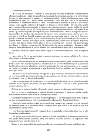 - Entonces nos casaremos.
   - Ya sé que nos casaremos - contestó la joven que aún no había interpretado correctamente la
afirmación del joven - algún día, cuando nuestros padres lo consideren oportuno y tú no te sientas
forzado por el compromiso lo haremos - y rápidamente aclaró - sé que a los hombres no os gusta
comprometeros, pero yo... - su voz templó un momento - yo te Amo Kan - dijo al fin haciendo al
Comandante el hombre más feliz de la tierra - lo supe desde el momento en que te vi hace meses
sentado como aprendiz en la mesa de tu padre - y después de mirarlo añadió - pero no quiero que te
cases conmigo sólo porque tu madre lo tramase todo para encontrar una esposa a su hijo. Sé que tú
no tenías ni idea de que era así y temo haberme aprovechado del nerviosismo y el ímpetu de tu
madre. - y sintiéndose por fin descargada de lo que tanto tiempo había retenido en su pecho añadió -
tú eres el hijo del hombre más importante del imperio, tienes una gran carrera ante ti y yo no soy
más que la hija de un humilde cocinero, no quiero ser una carga para ti y que en el futuro me
guardes rencor por no haberte dejado cumplir tus sueños. Te quiero demasiado para hacerte eso. -
después añadió - Además estoy segura de que siendo quien eres tendrás miles de mujeres dispuestas
a casarse con alguien con tu fortuna. ¡Pero a mi eso no me importa! - aseguró - Te quiero porque
eres bueno y valiente... porque eres tú. Si fueras pobre te querría igualmente - Rosana se calló
porque si fuera pobre quizás lo querría aún más pues no tendría estas dudas que la atormentaban.
   Kan estaba paralizado, apenas había podido seguir el razonamiento expresado a toda prisa por la
joven.
  - Yo... - dijo al fin - lo que quería decir es que nos casaríamos hoy mismo - añadió al fin - así me
ahorraré más pedradas - explicó.
   Rosana, nerviosa como estaba, no pudo reprimir una estruendosa carcajada, tumbó al chico en la
hierba y se rió feliz mientras lágrimas de felicidad caían por su rostro bañando al joven. Kan se unió
también al momento de felicidad sin acabar de comprender del todo que le pasaba a la joven, pero
ya estaba empezando a acostumbrarse a aquella extraña doble personalidad que Rosana parecía
hacer gala con él.
   - Te quiero - dijo él sencillamente, no esperaba la gran sonrisa de felicidad que cubrió el rostro
de la joven, decidió que si esa era la reacción que causaban en ella esas simples palabras... se las
repetiría una y otra vez durante toda su vida.
   La joven pareja quedó allí, tumbados en el claro sobre la hierba horas y horas hasta bien pasado
el medio día, no dijeron una palabra, sus ojos hablaban por ellos. Y eso fue lo único que hicieron
durante todas esas horas.
   Disfrutar de su mutua compañía, sólo aquello parecía encerrar la máxima de las felicidades.
   Otra vez la vida le enseñaba que la máxima felicidad se alcanza de la forma más senilla, estando
sencillamente tumbado sobre la hierba con la persona amada.
   Cuando por fin regresaron a palacio Rosana le preguntó si les reñirían por llegar tarde, después
de todo sus padres tenían que estar preocupados al no saber de ellos durante tanto tiempo.
   - ¡Qué va! - aseguró el joven - Gui nos encontró justo cuando el sol estaba en su cenit, nos miró
un momento para ver si estábamos bien y después partió para avisar a mi madre de que nos
encontrábamos sanos y a salvo.
  - ¿Me dormí en algún momento? - preguntó la joven extrañada, no recordaba haber visto al alto
Samurai en toda la mañana.
  - No que yo sepa - contestó el joven y viendo la mirada extrañada de su futura esposa añadió -
Gui estaba perfectamente camuflado entre unos árboles a nuestra derecha. Era imposible verlo
aunque estuvieses a medio metro de él.
   Rosana le miró sorprendida, de sus ojos prendía una pregunta que el joven no acababa de leer.


                                                 128
 