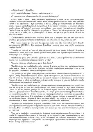 - ¿Cómo lo viste? - dijo al fin.
  - Ah! - contestó alarmado - Bueno... realmente no lo vi.
  - Y entonces como sabes que estaba allí ¿Acaso te lo imaginas?
   - ¡No! - aclaró el joven - ¡Nunca haría esto! Sencillamente lo sabía. - al ver que Rosana quería
saber más añadió - es como un sexto sentido. Estos días he aprendido muchas cosas, entre otras a no
fiarme de las apariencias - dijo recordando la faz de Chang que supuestamente era totalmente
amable y que en realidad ocultaba la más profunda de las locuras - Estos días he aprendido a fiarme
mucho más de mi "instinto", ignoro mis inseguridades y mis miedos y me guío por mi intuición.
Eso fue lo que me salvó la vida cuando me enfrente a Chang - recordó amargamente - me había
cegado con tierra suelta y no le veía - explicó a la joven - así que tuve que fiarme de mi intuición
para salvar la vida.
   "Últimamente he aprendido más lecciones de las que te imaginas. Sólo en estos dos días he
aprendido que siempre existe una salida honesta a una situación, por muy difícil que sea".
  "Aún cuando parecía que sólo tenía dos opciones, matar a mi falsa prometida o morir, descubrí
que realmente SIEMPRE - dijo resaltando la palabra - siempre existe una opción honrosa que
conduce al éxito".
   "Cuando me enfrenté a Chang al principio pareció que tenía ganada la batalla, después se
inclinaron las tornas, con lo que aprendí que nunca uno puede estar seguro completamente de nada
hasta que ya lo ha conseguido".
  "También se aplica esto a lo malo igual que a lo bueno. Cuando parecía que ya era hombre
muerto pude encontrar una salida que me salvó la vida".
  "Siempre existe una salida honrosa que te dará el éxito".
   "También tu me has enseñado algo - dijo contento de aclarar sus ideas pues hacía tiempo que no
podía hacerlo - Tanto tú como la hija de Chang me habéis enseñado que no siempre lo que se cree
por 'prejuicio" que es malo, ha de ser malo por necesidad".
   "Por ejemplo yo me quería morir porque me consideraba un infame mientras fingía violentar a la
hija de Chang, esta me hizo ver que incluso aquel acto depravado, en aquellas circunstancias fue
para ella como una bendición, sospechó que aún cuando mis actos no hubieran sido lastimeramente
fingidos, la chica lo habría aceptado con gusto para poder conservar la vida, sin duda algo mucho
más importante que una simple actuación".
    "También tú me has enseñado que una misma cosa vista por dos personas puede ser considerado
bien por una y mal por otra. Yo consideraba que estar juntos desnudos, era algo bueno e inocente.
Quizás sea por mi juventud, pero yo no veo distinción alguna entre que estemos paseando ahora
vestidos a que estuviésemos paseando desnudos. - La mujer quedó ensimismada por la sencillez de
los pensamientos del joven - Quizás porque soy práctico por naturaleza comprendo la necesidad de
la ropa cuando hace frío, o de la armadura en la batalla... pero no entiendo la necesidad de ropa por
eso que llaman 'pudor' - después de hacer una pausa añadió - sin embargo tú me has mostrado lo
importante que es para ti, tú lo consideras algo malo o sencillamente impensable".
    "Sospecho que ambas formas de pensar, tanto la tuya como la mía son totalmente correctas pues
sólo dependen de quien esgrima el argumento a su favor o en contra para que esté convencido de su
necesidad. Unos considerarán más importantes unos puntos que otros considerarán simples detalles
y... viceversa.
   "Esto me ha enseñado a respetar más las formas de pensar de cada persona. Lo importante es la
bondad del corazón de la persona en si. Aparte de eso sus costumbres poca importancia tienen, pues
estas son cambiantes de un lugar a otro y al fin y al cabo no son realmente importantes... mientras
no se haga daño o perjuicio a otra persona - aclaró el joven - pues la base de la bondad está en no
dañar a nadie y respetar sus ideas".
                                                129
 