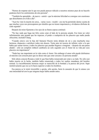 "Hemos de respetar aún lo que nos puede parecer ridículo a nosotros mismos pues de no hacerlo
podemos herir los sentimientos de otra persona".
  "También he aprendido... de nuevo - sonrió - que la máxima felicidad se consigue con cuestiones
que desechamos en el día a día".
   "Ayer he visto la muerte de cerca... varias veces - resaltó - eso me ha permitido darme cuenta de
que muchas veces nos preocupamos por detalles que no tienen importancia y olvidamos disfrutar de
cada segundo".
  Después de mirar fijamente a los ojos de su futura esposa continuó:
   "No hay nada que haga tan feliz como estar al lado de la persona amada. Eso tiene un valor
infinitamente más grande que las riquezas, el poder o cualquiera de los placeres que nadie pueda
ofrecerme, incluido Chang.
   "Cuando estuve con la hija del Samurai Oscuro tenía delante de mi a una muchacha muy
hermosa, dispuesta a satisfacer todos mis deseos. Tenía ante mi tesoros de infinito valor a lo que
había que sumar tierras y todos los placeres que puedan llegarse a imaginar. - después de una pausa
añadió - sólo un completo imbécil cambiaría un solo segundo con el Amor de su vida por esos
placeres sin importancia".
   "Nada hay tan importante en la vida como el Amor. Sin embargo el amor sólo puede disfrutarse
al máximo con corazón puro que no desee más que estar cercano a la persona amada".
   Sólo ahora conocía Rosana a todo lo que Kan había renunciado por estar a su lado. No sólo casi
había muerto en la lucha, también había renunciado a todos los sueños mundanos del hombre
normal. La increíblemente hermosa mujer se maravilló de la bondad y la pureza del joven. Supo
instintivamente que eso ya lo hacía superior a todos los hombres.
  Esa pureza se le tornó irresistible y quizás, sólo quizás, fuera la causante de que lo amase con
una intensidad tal con la que ninguna mujer había amado antes.




                                                130
 