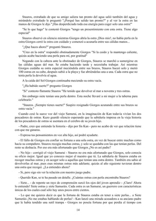 Stauros, extrañado de que su amigo saliera tan pronto del agua salió también del agua y
  mirándolo extrañado le preguntó "¿Porqué has salido tan pronto?" y al ver la ostra en las
  manos de Giorgos le dijo "¡Has desperdiciado toda esa energía para coger solo una ostra!"
     "Se lo que hago" le contestó Giorgos "tengo un presentimiento con esta ostra. Tiene algo
  especial"
     Stauros observó en silencio mientras Giorgos abría la ostra ¡Dios mío!, no había perla en la
  ostra Giorgos cerró la ostra con cuidado y comenzó a acunarla entre sus cálidas manos...
     "¿Que haces ahora?" preguntó Stauros.
     "Creo en la ostra" respondió obstinadamente Giorgos "Si la cuido y la mantengo caliente,
  quizás acabe haciendo una perla para mí, por gratitud"
     Negando con la cabeza ante la obstinadez de Giorgos, Stauros se marchó a sumergirse en
  las cálidas aguas del mar. Se estaba haciendo tarde y necesitaba trabajar. Así mientras
  Giorgos cuidaba su ostra especial meciéndola entre sus brazos, Stauros buceó solo y metió
  100 ostras en su cubo, después subió a la playa y fue abriéndolas una a una. Cada ostra que no
  tenía perla la devolvía al agua.
     A la caída del Sol Giorgos continuaba meciendo su ostra vacía.
     "¿Ha habido suerte?" pregunto Giorgos
     "Si" contesto flamante Stauros "He tenido que devolver al mar a noventa y tres ostras.
     Sin embargo siete tenían una perla dentro. Esta noche llevaré a mi mujer a la taberna para
  celebrarlo."
     "Stauros. ¡Siempre tienes suerte!" Suspiro resignado Giorgos acunando entre sus brazos su
  ostra vacía."
   Cuando cesó la suave voz del viejo Samurai, en la imaginación de Kan todavía vivían los dos
pescadores de ostras. Kazo guardó silencio esperando que la sabiduría impresa en la vieja historia
de los pescadores de ostras se asentara en el cerebro de su joven hijo.
  - Padre, creo que entiendo la historia - dijo por fin Kan - pero no acabo de ver que relación tiene
con que me ganaras.
  - Expresa tus pensamientos en voz alta hijo, así podré ayudarte.
   - El fallo de Giorgos era confiar su fortuna a una sola ostra, en vez de buscar entre muchas como
hacía su compañero. Stauros recogía muchas ostras, y solo se quedaba con las que tenían perlas. Del
resto se deshacía. Por eso era más afortunado que Giorgos ¿No es así padre?
   - No hijo - corrigió el viejo Samurai - Stauros no era más afortunado que Giorgos, solo conocía
su oficio mejor. Igual que yo conozco mejor el nuestro que tú. La sabiduría de Stauros estaba en
recoger muchas ostras y en acoger solo a aquellas que tenían una ostra dentro. También era sabio al
devolverlas al mar, pues esas mismas ostras más adelante, quizás al año siguiente tuvieran dentro
una ostra que recoger. ¿La entiendes ahora?
  - Si, pero sigo sin ver la relación con nuestro juego padre.
  - Querido Kan, se te ha pasado un detalle. ¿Cuántas ostras con perla encontraba Stauros?
   - Siete... - de repente un rayo de comprensión surcó los ojos del joven aprendiz - ¡Claro! Ahora
lo entiendo! Siete ostras y siete Samuráis. Cada ostra es un Samurai, un guerrero con características
únicas de los cuales cual sólo hay unos pocos entre cientos.
  - Lo que me quieres decir es que la fortuna de Stauros estaba en tener a siete perlas... a Siete
Samuráis ¡No me estabas hablando de perlas! - Kan lanzó una mirada acusadora a su anciano padre
que le había tendido una sutil trampa - Giorgos no poseía fortuna por que perdía el tiempo con

                                                 14
 