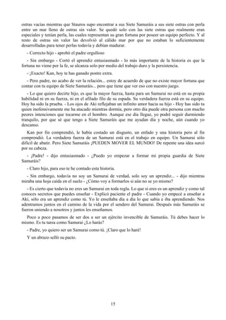 ostras vacías mientras que Stauros supo encontrar a sus Siete Samuráis a sus siete ostras con perla
entre un mar lleno de ostras sin valor. Se quedó solo con las siete ostras que realmente eran
especiales y tenían perla, las cuales representan su gran fortuna por poseer un equipo perfecto. Y al
resto de ostras sin valor las devolvió al cálido mar por que no estaban lo suficientemente
desarrolladas para tener perlas todavía y debían madurar.
  - Correcto hijo - aprobó el padre orgulloso
   - Sin embargo - Cortó el aprendiz entusiasmado - lo más importante de la historia es que la
fortuna no viene por la fe, se alcanza solo por medio del trabajo duro y la persistencia.
  - ¡Exacto! Kan, hoy te has ganado postre extra.
  - Pero padre, no acabo de ver la relación... estoy de acuerdo de que no existe mayor fortuna que
contar con tu equipo de Siete Samuráis... pero que tiene que ver eso con nuestro juego.
   - Lo que quiero decirte hijo, es que la mayor fuerza, hasta para un Samurai no está en su propia
habilidad ni en su fuerza, ni en el afilado filo de su espada. Su verdadera fuerza está en su equipo.
Hoy ha sido la prueba. - Los ojos de Aki reflejaban un infinito amor hacia su hijo - Hoy has sido tu
quien inofensivamente me ha atacado mientras dormía, pero otro día puede otra persona con mucho
peores intenciones que tocarme en el hombro. Aunque ese día llegue, yo podré seguir durmiendo
tranquilo, por que sé que tengo a Siete Samuráis que me ayudan día y noche, aún cuando yo
descanso.
   Kan por fin comprendió, le había costado un disgusto, un enfado y una historia pero al fin
comprendió. La verdadera fuerza de un Samurai está en el trabajo en equipo. Un Samurai sólo
difícil de abatir. Pero Siete Samuráis ¡PUEDEN MOVER EL MUNDO! De repente una idea surcó
por su cabeza.
  - ¡Padre! - dijo entusiasmado - ¿Puedo yo empezar a formar mi propia guardia de Siete
Samuráis?
  - Claro hijo, para eso te he contado esta historia.
  - Sin embargo, todavía no soy un Samurai de verdad, solo soy un aprendiz... - dijo mientras
miraba una hoja caída en el suelo - ¿Cómo voy a formarlos si aún no se yo mismo?
   - Es cierto que todavía no eres un Samurai en toda regla. Lo que si eres es un aprendiz y como tal
conoces secretos que puedes enseñar - Explicó paciente el padre - Cuando yo empecé a enseñar a
Aki, sólo era un aprendiz como tú. Yo le enseñaba día a día lo que sabía e iba aprendiendo. Nos
adentramos juntos en el camino de la vida por el sendero del Samurai. Después más Samuráis se
fueron uniendo a nosotros y juntos les enseñamos.
  Poco a poco pasamos de ser dos a ser un ejército invencible de Samuráis. Tú debes hacer lo
mismo. Es tu tarea como Samurai ¿Lo harás?
  - Padre, yo quiero ser un Samurai como tú. ¡Claro que lo haré!
  Y un abrazo selló su pacto.




                                                  15
 