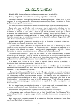 EL VIEJO SABIO
   El Viejo Sabio siempre salía de su ermita muy temprano, antes de salir el Sol.
   Su viejo cuerpo no le pedía demasiado descanso y seguía lleno de vitalidad.
   Apenas dormía cuatro o cinco horas, despertaba rebosante de energía y salía a barrer el patio
delantero de la ermita para que los feligreses encontrasen un lugar limpio y ordenado en el que
pudieran ordenar pacíficamente su alma.
   Sin embargo el primer caminante que pasaba delante de su lugar de paz no era un feligrés suyo.
   Hacía varios mese que Gr'anSan venía observando a ese jovencito. Antes solía jugar con los
chicos de su edad, pero desde hace unos meses su comportamiento había cambiado mucho... y eso
le llamaba la atención al Viejo Sabio. Aunque lo que más le extrañaba no era que ya no se
relacionase con niños de su edad y solo caminara junto a hombres mucho más mayores que él. Lo
que más le extrañaba al Anciano clérigo era el brusco cambio que había sufrido su espíritu.
Gr'anSan calculaba que en estos últimos meses, el joven Kan, había madurado el equivalente a 15
años. Y eso si que le llamaba la atención.
   El Viejo Sabio posó la escoba contra una de las paredes de piedra que formaban su vieja ermita,
y alzó la mano para llamar la atención del Joven Samurai.
   - ¡Joven! - Grito a Kan - ¿Donde vas tan temprano? A estas horas sólo los demonios y los santos
andan por la calle. Los primeros retornan a las entrañas de la tierra a protegerse del abrasador Sol y
los segundos bajan del cielo para proteger a los hombres de las calamidades y del Mal. - Y como
hacia todas las mañanas preguntó junto al Joven - ¿Tú que eres? ¿Santo o Demonio?
   - Ninguna de las dos cosas – Replicó con una sonrisa Kan, todas las mañanas tenía la misma
conversación con el anciano y todas las mañanas las palabras eran las mismas, se había convertido
en un ritual diurno entre los dos - Solo soy un Joven Samurai que camina hasta los arrecifes para
poder contemplar la belleza del amanecer y la suavidad del fluir de las Olas en el Mar.
   - ¿Y porqué haces tal cosa en vez de alargar tu descanso como el resto de los mortales? –
Preguntó el Viejo añadiendo una novedad a la conversación.
    Kan quedó sorprendido, ya había reemprendido el camino al considerar que la conversación
había finalizado como tantos días atrás; tardó un segundo en organizar sus ideas antes de mirar
fijamente a los ojos del anciano y responder...
   - Porque mi espíritu guarda tal ansia por vivir la vida y por actuar que le es difícil mantenerse
dormido más de unas pocas horas al día. Solo duermo lo suficiente para deshacerme del cansancio
del día anterior y despertar cargado de nuevas energías. - Kan hizo una pausa para comprobar si el
Anciano Clérigo comprendía lo que le decía, el Sabio conocedor del corazón y las almas de los
hombres asintió y con un gesto de su mano invitó al Joven a continuar - Ver la belleza del amanecer
renueva y dobla mis energías, pues hace renacer en mi espíritu la fé por las causas justas y las
buenas acciones.
   Por otra parte el suave mecer de las olas calma mi espíritu y me ayuda a ordenar mis ideas y a
organizar mentalmente mis tareas diarias de una forma más tranquila y eficiente.
   Violentamente el Viejo Sabio tomo su gastada escoba y agitándola en el aire replicó.
   - ¿Entonces que haces perdiendo el tiempo con un Viejo Estúpido? ¡Ve, Corre! Que este Viejo
Tonto te ha entretenido y no quiero que por mi culpa te pierdas ni un momento tan sagrado de tu
tiempo.
  Kan, impulsivo por naturaleza, azorado de tal manera por el anciano echó a correr como alma
que lleva el diablo hacia su lugar secreto.

                                                 19
 