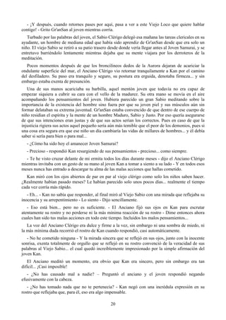 - ¡Y después, cuando retornes pases por aquí, pasa a ver a este Viejo Loco que quiere hablar
contigo! - Grito Gr'anSan al joven mientras corría.
   Turbado por las palabras del joven, el Sabio Clérigo delegó esa mañana las tareas clericales en su
ayudante, un hombre de mediana edad que había sido aprendiz de Gr'anSan desde que era solo un
niño. El viejo Sabio se retiró a su patio trasero desde donde vería llegar antes al Joven Samurai, y se
entretuvo barriéndolo lentamente mientras dejaba que su mente viajara por los derroteros de la
meditación.
   Pocos momentos después de que los broncilíneos dedos de la Aurora dejaran de acariciar la
ondulante superficie del mar, el Anciano Clérigo vio retornar tranquilamente a Kan por el camino
del desfiladero. Su paso era tranquilo y seguro, su postura era erguida, denotaba firmeza... y sin
embargo estaba exenta de presunción.
   Una de sus manos acariciaba su barbilla, aquel mentón joven que todavía no era capaz de
empezar siquiera a cubrir su cara con el vello de la madurez. Su otra mano se movía en el aire
acompañando los pensamientos del joven. Hubiera parecido un gran Sabio meditando sobre la
importancia de la existencia del hombre sino fuera por que su joven piel y sus músculos aún sin
formar delataban su extrema juventud. Gr'anSan estaba convencido de que dentro de ese cuerpo de
niño residían el espíritu y la mente de un hombre Maduro, Sabio y Justo. Por eso quería asegurarse
de que sus intenciones eran justas y de que sus actos serían los correctos. Pues en caso de que la
injusticia rigiera sus actos aquel pequeño sería aún más temible que el peor de los demonios, pues si
una cosa era segura era que ese niño un día cambiaría las vidas de millares de hombres... y él debía
saber si sería para bien o para mal...
   - ¿Cómo ha sido hoy el amanecer Joven Samurai?
   - Precioso - respondió Kan resurgiendo de sus pensamientos - precioso... como siempre.
  - Te he visto cruzar delante de mi ermita todos los días durante meses - dijo el Anciano Clérigo
mientras invitaba con un gesto de su mano al joven Kan a tomar a siento a su lado - Y en todos esos
meses nunca has entrado a descargar tu alma de las malas acciones que hallas cometido.
   Kan miró con los ojos abiertos de par en par al viejo clérigo como solo los niños saben hacer.
¿Realmente habían pasado meses? Le habían parecido solo unos pocos días... realmente el tiempo
cada vez corría más rápido.
   - Eh... - Kan no sabía que responder, al final miró al Viejo Sabio con una mirada que reflejaba su
inocencia y su arrepentimiento - Lo siento - Dijo sencillamente.
   - Eso está bien... pero no es suficiente. - El Anciano fijó sus ojos en Kan para escrutar
atentamente su rostro y no perderse ni la más mínima reacción de su rostro - Dime entonces ahora
cuales han sido tus malas acciones en todo este tiempo. Incluidos los malos pensamientos...
   La voz del Anciano Clérigo era dulce y firme a la vez, sin embargo ni una sombra de miedo, ni
la más mínima duda recorrió el rostro de Kan cuando respondió, casi automáticamente.
   - No he cometido ninguna - Y la mirada sincera que se reflejó en sus ojos, junto con la inocente
sonrisa, exenta totalmente de orgullo que se reflejó en su rostro convenció de la veracidad de sus
palabras al Viejo Sabio... el cual quedó increíblemente impresionado por la simple afirmación del
joven Kan.
   El Anciano meditó un momento, era obvio que Kan era sincero, pero sin embargo era tan
difícil... ¡Casi imposible!
   - ¿No has causado mal a nadie? – Preguntó el anciano y el joven respondió negando
efusivamente con la cabeza.
   - ¿No has tomado nada que no te pertenecía? - Kan negó con una incrédula expresión en su
rostro que reflejaba que, para él, eso era algo impensable.

                                                  20
 