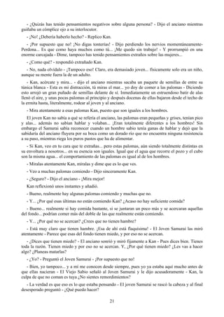 - ¿Quizás has tenido pensamientos negativos sobre alguna persona? - Dijo el anciano mientras
guiñaba un cómplice ojo a su interlocutor.
  - ¡No! ¿Debería haberlo hecho? - Replico Kan.
   - ¡Por supuesto que no! ¡No digas tonterías! - Dijo perdiendo los nervios momentáneamente-
Perdona... Es que como haya muchos como tú... ¡Me quedo sin trabajo! - Y prorrumpió en una
enorme carcajada - Dime, tampoco has tenido pensamientos extraños sobre las mujeres...
  - ¿Como qué? - respondió extrañado Kan.
  - No, nada olvídalo - ¡Tampoco eso! Claro, era demasiado joven... físicamente solo era un niño,
aunque su mente fuera la de un adulto.
   - Kan, acércate y mira... - dijo el anciano mientras sacaba un paquete de semillas de entre su
túnica blanca - Esta es mi distracción, tú miras el mar... yo doy de comer a las palomas - Diciendo
esto arrojó un gran puñado de semillas delante de sí. Inmediatamente un estruendoso batir de alas
llenó el aire, y unas pocas palomas al principio y después docenas de ellas bajaron desde el techo de
la ermita hasta, literalmente, rodear al joven y al anciano.
  - Mira atentamente a esas palomas Kan, puesto que son iguales a los hombres.
   El joven Kan no sabía a qué se refería el anciano, las palomas eran pequeñas y grises, tenían pico
y alas... además no sabían hablar y volaban... ¡Eran totalmente diferentes a los hombres! Sin
embargo el Samurai sabía reconocer cuando un hombre sabio tenía ganas de hablar y dejó que la
sabiduría del anciano fluyera por su boca como un dorado río que no encuentra ninguna resistencia
a su paso, mientras riega los puros pastos que ha de alimentar.
   - Si Kan, veo en tu cara que te extrañas... pero estas palomas, aún siendo totalmente distintas en
su envoltura a nosotros... en su esencia son iguales. Igual que el agua que recorre el pozo y el cubo
son la misma agua... el comportamiento de las palomas es igual al de los hombres.
  - Míralas atentamente Kan, míralas y dime que es lo que ves.
  - Veo a muchas palomas comiendo - Dijo sinceramente Kan.
  - ¿Seguro? - Dijo el anciano - ¡Mira mejor!
  Kan reflexionó unos instantes y añadió.
  - Bueno, realmente hay algunas palomas comiendo y muchas que no.
  - Y... ¿Por qué esas últimas no están comiendo Kan? ¿Acaso no hay suficiente comida?
   - Bueno... realmente si hay comida bastante, si se juntaran un poco más y se acercaran aquellas
del fondo... podrían comer más del doble de las que realmente están comiendo.
  - Y... ¿Por qué no se acercan? ¿Crees que no tienen hambre?
   - Está muy claro que tienen hambre. ¡Esa de ahí está flaquísima! - El Joven Samurai las miró
atentamente - Parece que esas del fondo tienen miedo, y por eso no se acercan.
   - ¿Dices que tienen miedo? - El anciano sonrió y miró fijamente a Kan - Pues dices bien. Tienes
toda la razón. Tienen miedo y por eso no se acercan. Y, ¿Por qué tienen miedo? ¿Les vas a hacer
algo? ¿Planeas matarlas?
  - ¿Yo? - Preguntó el Joven Samurai - ¡Por supuesto que no!
   - Bien, yo tampoco... y a mí me conocen desde siempre, pues yo ya estaba aquí mucho antes de
que ellas nacieran - El Viejo Sabio señaló al Joven Samurai y le dijo acusadoramente - Kan, la
culpa de que no coman es tuya ¿No sientes remordimientos?
   - La verdad es que eso es lo que estaba pensando - El joven Samurai se rascó la cabeza y al final
desesperado preguntó - ¿Qué puedo hacer?

                                                 21
 