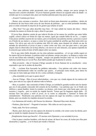 - Pues estas palomas están picoteando unos cuantas semillas, aunque son pocas porque la
mayoría está a nuestro alrededor - El joven Samurai guardó silencio un segundo antes de añadir - es
extraño que no se acerquen más, pues son muchas palomas para muy pocos granos.
   - ¡Exacto! Continúa por favor.
   - Bueno, muy cercanas a nosotros - Kan estiró un brazo para demostrar sus palabras - dentro de
la distancia de una braza están cerca de una docena de palomas... que se están poniendo moradas,
pues se están comiendo la mayoría de los granos que echaste al suelo.
   - ¡Muy bien! Veo que sabes describir muy bien - El viejo señaló las manos del chico - Ahora
extiende tus manos en forma de copa y dime lo que pasa.
   El joven Kan, dándose cuenta de que todavía llevaba en las manos las semillas que antes había
cogido, colocó coloco en forma de copa sus manos, igual que cuando bebía de un río... y esperó.
Unas pocas semillas cayeron de sus manos, pero al momento una paloma enorme y preciosa se posó
en el borde de sus manos y se puso a comer de la gran cantidad de semillas que Kan tenía entre sus
manos. Era obvio que esta era la paloma más feliz de todas, pues después de echarle un par de
miradas de advertencia al joven se puso a comer como una loca, con una gran ansia y una gran
alegría. Kan la observaba con la boca abierta y sin mover un solo músculo, casi apenas respiraba de
la emoción que sentía al tener al bello pájaro entre sus manos.
   Era lo que antes había deseado con las otras palomas asustadizas... al ver que estaba segura en
las manos del joven humano, la paloma relajó sus plumas, retrajo una pata y se dispuso a comer esta
vez de una forma más calmada y relajada... aunque con grandes bocados cada vez. Si las Palomas
hubieran tenido boca en vez de Pico, Kan habría jurado que la paloma le sonreía.
   - Bien jovencito - dijo el Anciano Clérigo sacando al Joven Samurai de su ensoñación - estoy
esperando a que me lo acabes de describir.
   - Eh... - exclamo Kan buscando las palabras adecuadas - Una paloma está sobre mis manos
comiendo absolutamente todas las semillas que quiere... al principio tenía miedo, pero ahora ha
visto que no tiene nada que temer de mí y come confiada y tranquila.
   - ¿Has entendido ya lo que te quiero decir?
   - Aun no Clérigo - Dijo el joven ruborizándose - creo que voy viendo alguno de los matices del
tapiz, pero aún no soy capaz de admirar toda su belleza.
   - Bien, te ayudaré - dijo sonriendo el Sabio Clérigo, en realidad le gustaba resaltar ante los demás
que era el más grande conocedor del corazón de los hombres - Las palomas que ves al fondo son
infelices y pasan hambre, tienen la comida a su alcance, solo tienen que volar hasta aquí, cerca de
nosotros y cogerla... pero su miedo les impide hacerlo. Temen que les hagamos algún daño. - El
anciano hizo una pausa y miró al joven, en su rostro se empezaba a iluminar la llama del
entendimiento - Realmente esas palomas son tan capaces de coger las semillas y comer como las
demás, pero sus miedos les impiden alcanzar la comida...
   - Los fantasmas del miedo y del fracaso los detienen - Murmuró Kan entre dientes.
   - Perdona ¿Qué decías? – Preguntó el anciano - Mis oídos no son lo que eran...
   - Nada, nada. Por favor continuar.
  - Bueno, pues decía que son tan capaces de alcanzar la comida y de comer como las demás, pero
que su miedo les impide alcanzar la comida cuando...
   ¡Simplemente tienen que hacerlo! - El anciano miró fijamente y con seriedad al joven.
   - Esto le pasa a muchos hombres, solo han de actuar, de hacer las cosas, de luchar por ellas para
alcanzarlas y cogerlas... y no lo hacen por miedo a fracasar.


                                                  23
 