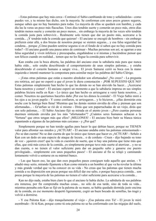 - Estas palomas que hay más cerca - Continuó el Sabio cambiando de tono y señalándolas - como
puedes ver, y tu mismo has dicho, son la mayoría. Se conforman con unos pocos granos seguros,
aunque saben que no hay bastantes para todas. La mayoría de ellas se quedará con hambre, y cada
día las la veras un poco más flacuchas. Unos días tendrán suerte y comerán un poco más, otros días
tendrán menos suerte y comerán un poco menos... sin embargo la mayoría de las veces sólo tendrán
la comida justa para sobrevivir... Realmente solo tienen que dar un pasito más, acercarse a la
comida... ¡Y tendrán toda la comida que quieran! - El anciano se encogió de hombros - sin embargo
prefieren estar allá, a dos brazas de nosotros porque se sienten seguras... y esa falsa seguridad las
condena... porque ¿Cómo pueden sentirse seguras si en el fondo de sí saben que no hay comida para
todas? - El anciano guardó una pausa antes de continuar - Muchas personas son así, se agarran a una
falsa seguridad y viven infelices y preocupadas, engañándose a sí mismas y haciéndose pensar que
son felices cuando en realidad... temen que no les llegue la comida para sobrevivir.
   Kan estaba con la boca abierta, las palabras del anciano eran la sabiduría más pura que nunca
había oído... solo estaba describiendo el comportamiento de unas simples palomas... y estaba
descubriendo el corazón humano a sangre viva... El joven Samurai cerró su boca con la mano
izquierda e intentó mantener la compostura para asimilar mejor las palabras del Sabio Clérigo.
   - ¡Estas otras palomas que están a nuestro alrededor son afortunadas! ¿No crees? - La pregunta
era retórica, así que no esperó a que el joven le diera contestación - ¡POR SUPUESTO QUE NO!
Estas palomas simplemente han hecho lo que las demás no se han atrevido ha hacer... ¡Acercarse
hasta nosotros y comer! - El anciano esperó un momento a que la sabiduría impresa en sus simples
palabras hiciera mella en Kan - Lo único que han hecho es arriesgarse a venir hasta nosotros... y
comer. Nosotros no queríamos hacerles daño ¡Por eso les dimos la comida! - El Viejo Sabio miró a
los ojos a su joven pupilo - Y como confiaron, se arriesgaron... y lo hicieron... ¡ellas dormirán esta
noche con la barriga bien llena! Mientras que las demás sienten envidia de ellas y piensan que son
afortunadas... - Gr'anSan se rió de si mismo - Dirás que son paparruchadas de un viejo, dirás que
son solo palomas... - El Sabio Anciano fijó su mirada en el atento joven - ¿Pero cuantas personas
duermen sintiendo envidia por los más "afortunados"? ¿Cuántos seres humanos achacan a la
"fortuna" que otros tengan más que ellos? ¡MILLONES! - El anciano hizo batir su blanca túnica
espantando a algunas de las palomas más cercanas - y ¿Por qué?
   Simplemente porque no han tenido agallas para hacer lo que debían hacer, porque no TIENEN
valor para afrontar sus miedos y ¡ACTUAR! - El anciano andaba entre las palomas entusiasmado -
¡No se dan cuenta! No se dan cuenta de que lo único que tienen que hacer es ¡ACTUAR! - Señalo a
Kan con un dedo en una especie de ataque de locura... o de cordura - Creen - dijo bajando su tono
de voz - ¡quieren creer! que la vida es cuestión de suerte, que si hay una paloma que tiene más que
ellas, que está más cerca de la comida...es simplemente porque tuvo más suerte al aterrizar... y no se
dan cuenta, o no tienen el valor suficiente para dar un pequeño salto y ganarse ese puesto
privilegiado... simplemente con unos pequeños pasos! - El anciano al fin se relajó y caminando
lentamente volvió a sentarse en su mármol banco.
   - Las que hacen eso, las que dan esos pequeños pasos consiguen todo aquello que ansían. - Y
añadió muy serio, mirando fijamente a Kan como miraría a un hombre al que va ha revelar la última
y más grande verdad que va ha conocer en su vida - No creas que las palomas que tienen mucha
comida a su disposición son pocas porque sea difícil dar ese salto, o porque haya poca comida... son
pocas porque la mayoría de las palomas no tienen el valor suficiente para acercarse a la comida...
   Kan no dijo nada, estaba bien claro lo que el anciano le había dicho. La sabiduría de sus palabras
era inmensa, por fin comprendía muchas cosas... no sólo de esa tarde, sino de toda su vida...
mientras pensaba esto Kan se fijó en la paloma de su mano, se había quedado dormida justo encima
de la comida, en ese momento despertó ligeramente, cogió un buen bocado de semillas, las tragó y
volvió a dormirse.
   - Y esa Paloma Kan - dijo tranquilamente el viejo - ¡Esa paloma eres Tú! - El joven le miró
asombrado - Si tú Kan, porque como tú esta paloma no se ha conformado con las migajas del suelo,
                                                 24
 