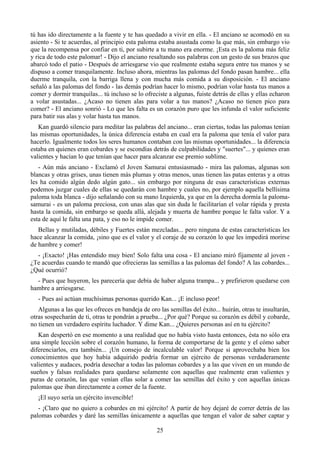 tú has ido directamente a la fuente y te has quedado a vivir en ella. - El anciano se acomodó en su
asiento - Si te acuerdas, al principio esta paloma estaba asustada como la que más, sin embargo vio
que la recompensa por confiar en ti, por subirte a tu mano era enorme. ¡Esta es la paloma más feliz
y rica de todo este palomar! - Dijo el anciano resaltando sus palabras con un gesto de sus brazos que
abarcó todo el patio - Después de arriesgarse vio que realmente estaba segura entre tus manos y se
dispuso a comer tranquilamente. Incluso ahora, mientras las palomas del fondo pasan hambre... ella
duerme tranquila, con la barriga llena y con mucha más comida a su disposición. - El anciano
señaló a las palomas del fondo - las demás podrían hacer lo mismo, podrían volar hasta tus manos a
comer y dormir tranquilas... tú incluso se lo ofreciste a algunas, fuiste detrás de ellas y ellas echaron
a volar asustadas... ¿Acaso no tienen alas para volar a tus manos? ¿Acaso no tienen pico para
comer? - El anciano sonrió - Lo que les falta es un corazón puro que les infunda el valor suficiente
para batir sus alas y volar hasta tus manos.
   Kan guardó silencio para meditar las palabras del anciano... eran ciertas, todas las palomas tenían
las mismas oportunidades, la única diferencia estaba en cual era la paloma que tenía el valor para
hacerlo. Igualmente todos los seres humanos contaban con las mismas oportunidades... la diferencia
estaba en quienes eran cobardes y se escondías detrás de culpabilidades y "suertes"... y quienes eran
valientes y hacían lo que tenían que hacer para alcanzar ese premio sublime.
   - Aún más anciano - Exclamó el Joven Samurai entusiasmado - mira las palomas, algunas son
blancas y otras grises, unas tienen más plumas y otras menos, unas tienen las patas enteras y a otras
les ha comido algún dedo algún gato... sin embargo por ninguna de esas características externas
podemos juzgar cuales de ellas se quedarán con hambre y cuales no, por ejemplo aquella bellísima
paloma toda blanca - dijo señalando con su mano Izquierda, ya que en la derecha dormía la paloma-
samurai - es un paloma preciosa, con unas alas que sin duda le facilitarían el volar rápida y presta
hasta la comida, sin embargo se queda allá, alejada y muerta de hambre porque le falta valor. Y a
esta de aquí le falta una pata, y eso no le impide comer.
   Bellas y mutiladas, débiles y Fuertes están mezcladas... pero ninguna de estas características les
hace alcanzar la comida, ¡sino que es el valor y el coraje de su corazón lo que les impedirá morirse
de hambre y comer!
  - ¡Exacto! ¡Has entendido muy bien! Solo falta una cosa - El anciano miró fijamente al joven -
¿Te acuerdas cuando te mandó que ofrecieras las semillas a las palomas del fondo? A las cobardes...
¿Qué ocurrió?
  - Pues que huyeron, les parecería que debía de haber alguna trampa... y prefirieron quedarse con
hambre a arriesgarse.
   - Pues así actúan muchísimas personas querido Kan... ¡E incluso peor!
   Algunas a las que les ofreces en bandeja de oro las semillas del éxito... huirán, otras te insultarán,
otras sospecharán de ti, otras te pondrán a prueba... ¿Por qué? Porque su corazón es débil y cobarde,
no tienen un verdadero espíritu luchador. Y dime Kan... ¿Quieres personas así en tu ejército?
   Kan despertó en ese momento a una realidad que no había visto hasta entonces, ésta no sólo era
una simple lección sobre el corazón humano, la forma de comportarse de la gente y el cómo saber
diferenciarlos, era también... ¡Un consejo de incalculable valor! Porque si aprovechaba bien los
conocimientos que hoy había adquirido podría formar un ejército de personas verdaderamente
valientes y audaces, podría desechar a todas las palomas cobardes y a las que viven en un mundo de
sueños y falsas realidades para quedarse solamente con aquellas que realmente eran valientes y
puras de corazón, las que venían ellas solar a comer las semillas del éxito y con aquellas únicas
palomas que iban directamente a comer de la fuente.
   ¡El suyo sería un ejército invencible!
   - ¡Claro que no quiero a cobardes en mi ejército! A partir de hoy dejaré de correr detrás de las
palomas cobardes y daré las semillas únicamente a aquellas que tengan el valor de saber captar y

                                                   25
 
