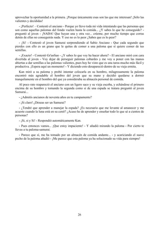 aprovechar la oportunidad a la primera. ¡Porque únicamente esas son las que me interesan! ¡Sólo las
valientes y decididas!
   - ¡Perfecto! – Contestó el anciano - Porque yo llevo toda mi vida intentando que las personas que
son como aquellas palomas del fondo vuelen hasta la comida... ¿Y sabes lo que he conseguido? -
preguntó al joven - ¡NADA! Que huyan una y otra vez... créeme, por mucho tiempo que corras
detrás de ellas no conseguirás nada. Y eso no es lo peor ¿Sabes que es lo peor?
   - ¡Si! - Contestó el joven Samurai sorprendiendo al Sabio Anciano - Que cada segundo que
pierdes con ello es un grano que le quitas de comer a una paloma que sí quiere comer de tus
semillas.
   - ¡Exacto! - Contestó Gr'anSan - ¿Y sabes lo que voy ha hacer ahora? - El anciano miró con cara
divertida al joven - Voy dejar de perseguir palomas cobardes y me voy a poner con las manos
abiertas a dar semillas a las palomas valientes, pues hoy he visto que es una tarea mucho más fácil y
productiva. ¡Espera aquí un momento! - Y diciendo esto desapareció dentro de su vieja ermita.
   Kan miró a su paloma y probó intentar colocarla en su hombro, milagrosamente la paloma
encontró más agradable el hombro del joven que su mano y decidió quedarse a dormir
tranquilamente en el hombro del que ya consideraba su almacén personal de comida.
   Al poco rato reapareció el anciano con un ligero saco y su vieja escoba, y echándose el primero
encima de su hombro y tomando la segunda como si de una espada se tratara preguntó al joven
Samurai...
  - ¿Admitís ancianos de noventa años en tu campamento?
  - ¡Si claro! ¿Deseas ser un Samurai?
   - ¿Tendré que aprender a manejar la espada? ¿Es necesario que me levante al amanecer y me
acueste cuando la luna está en su cenit? ¿Acaso he de aprender y enseñar todo lo que sé a cientos de
personas?
  - ¡Si, si y Si! - Respondió automáticamente Kan.
   - Pues entonces vamos... ¡Que estoy impaciente! - Y añadió mirando la paloma - Por cierto te
llevas a tu paloma-samurai.
   - Parece que sí, me ha tomado por un almacén de comida andante... - y acariciando el suave
pecho de la paloma añadió - ¡Me parece que esta paloma ya ha solucionado su vida para siempre!




                                                 26
 