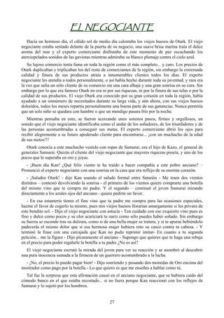 EL NEGOCIANTE
   Hacía un hermoso día, el cálido sol de medio día calentaba los viejos huesos de Otark. El viejo
negociante estaba sentado delante de la puerta de su negocio, una suave brisa marina traía el dulce
aroma del mar y el experto comerciante disfrutaba de este momento de paz escuchando los
aterciopelados sonidos de las gaviotas mientras admiraba su blanco plumaje contra el cielo azul.
   Su lujoso comercio tenía fama en toda la región como el más completo... y caro. Los precios de
Otark duplicaban y triplicaban los del resto de comerciantes de la región, sin embargo la extremada
calidad y finura de sus productos atraía a innumerables clientes todos los días. El experto
negociante les atendía a todos personalmente, o así había hecho durante toda su juventud, y rara era
la vez que salía un sólo cliente de su comercio sin una cara alhaja y una gran sonrisa en su cara. Sin
embargo por lo que era famoso Otark no era ni por sus riquezas, ni por la finura de sus telas o por la
calidad de sus productos. El viejo Otark era conocido por su gran corazón en toda la región, había
ayudado a un sinnúmero de necesitados durante su larga vida, y aún ahora, con sus viejos huesos
doloridos, todos los meses repartía personalmente una buena parte de sus ganancias. Nunca permitía
que un solo niño se quedara con hambre o que un mendigo pasara frío por la noche.
   Mientras pensaba en esto, se fueron acercando unos sonoros pasos, firmes y orgullosos, un
sonido que el viejo negociante identificaba como el andar de los soñadores, de los triunfadores y de
las personas acostumbradas a conseguir sus metas. El experto comerciante abrió los ojos para
recibir alegremente a su futuro apoderado cliente para encontrarse... ¡con un muchacho de la edad
de sus nietos!!!
  Otark conocía a este muchacho vestido con ropas de Samurai, era el hijo de Kazo, el general de
generales Samurai. Quizás el cliente del viejo negociante que mayores riquezas poseía, y uno de los
pocos que le superaba en oro y joyas.
   - ¡Buen día Kan! ¿Qué feliz viento te ha traído a hacer compañía a este pobre anciano? –
Pronunció el experto negociante con una sonrisa en la cara que era reflejo de su enorme corazón.
   - ¡Saludos Otark! - dijo Kan usando el saludo formal entre Saturáis - Me traen dos vientos
distintos – contestó devolviendo la sonrisa - el primero de los vientos quiere comprarte una botella
del mismo vino que te compra mi padre. Y el segundo – continuó el joven Samurai mirando
directamente a los azules ojos del anciano - quiere pedirte un favor.
   - En esa estantería tienes el fino vino que tu padre me compra para las ocasiones especiales,
hazme el favor de cogerlo tu mismo, pues mis viejos huesos llorarían amargamente si les privara de
este bendito sol. - Dijo el viejo negociante con astucia - Ten cuidado con ese exquisito vino pues es
fino y dulce como pocos y su olor acariciará tu nariz como sólo puedes haber soñado. Sin embargo
su fuerza se esconde tras su dulzura, como si de una bella mujer se tratara, y si te apuras bebiéndolo
padecerás el mismo dolor que si esa hermosa mujer hubiera roto su casco contra tu cabeza. - Y
terminó la frase con una carcajada que Kan no pudo reprimir imitar- En cuanto a tu segunda
petición... me la figuro - Dijo pícaramente el anciano - Supongo que quieres que te haga una rebaja
en el precio para poder regalarle la botella a tu padre ¿No es así?
  El viejo negociante escrutó la mirada del joven para ver su reacción y se asombró al descubrir
una pura inocencia sumada a la firmeza de un guerrero acostumbrado a la lucha.
  - ¡No, el precio lo puedo pagar bien! - Dijo sonriendo y posando dos monedas de Oro encima del
mostrador como pago por la botella - Lo que quiero es que me enseñes a hablar como tú.
  Tal fue la sorpresa que esta afirmación causó en el anciano negociante, que se hubiera caído del
cómodo banco en el que estaba recostado... si no fuera porque Kan reaccionó con los reflejos de
Samurai y lo sujetó por los hombros.


                                                 27
 
