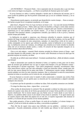 - ¡ES INCREÍBLE! - Pronunció Otark - Llevo esperando más de cincuenta años a que mis hijos
o mis nietos me hagan esa pregunta... y al final es un polluelo de Samurai quien me lo pide!
   El joven Samurai no sabía si sentirse halagado o herido ante la afirmación del anciano, por si
acaso acalló las palabras que iba ha proferir anunciando que ya era un verdadero Samurai, y en su
lugar dijo.
  - Naturalmente puedo pagaros, no pretendo que desperdiciéis vuestro tiempo... - Kan se sonrojó -
Me haríais un gran favor si aceptarais enseñarme, os lo ruego.
   -¡Qué dices! ¿Pagarme? Eres tú el que me haces un honor a mí. - Los ojos del anciano brillaban
como en sus tiempos jóvenes - Debes saber que todos los hombres, al llegar a cierta edad, tenemos
una necesidad imperiosa de enseñar lo que sabemos a alguien para que nuestros conocimientos y
experiencia no se vean perdidos con nuestra muerte... ¡Y yo hace ya mucho tiempo que la he
alcanzado! Pero pasemos adentro y pongámonos cómodos, que todavía el día es joven y tenemos
mucho tiempo para hablar.
   La habitación era grande y espaciosa, una chimenea calentaba la estancia, mientras que el
crepitar del fuego resonaba mezclándose con el suave olor, de las finas maderas, con las que Otark
lo alimentaba. El conjunto de estas sensaciones, sumadas a la maravillosa visión de los azules y
verdes estampados en los tapices que cubrían las paredes, sumía la habitación en un remanso de
paz. La habitación carecía de ventanas, sin embargo una cristalera en el techo tornaba los dorados
rallos del sol en hermosos dardos azules y verdes. El corazón de Kan reposaba tranquilo en su
pecho mientras observaba tal belleza.
   - Esta es mi sala mágica - comentó Otark mientras arrojaba los últimos troncos al fuego - aquí
me relajo después de cada jornada y dejo que mi mente vuele libremente en busca de ideas que me
permitan mejorar mi corazón y mi alma.
  - No debe de ser difícil entre tanta belleza! - Exclamó asombrado Kan - ¡Debe de haberte costado
una fortuna!
   - Nada es demasiado caro cuando de alimentar el alma y el espíritu se trata, pues son la única
parte de nosotros que perdurará una vez que se caigan estos harapos a los que llamamos cuerpo -
dijo entristecido el anciano negociante - Pero ahora pongámonos cómodos, recostémonos sobre
estos maravillosos cojines, que han sido rellenados a mano por doncellas chinas, usando para ello
solo las más suaves plumas de los patos más bellos. Y alimentemos nuestro cuerpo, deleitando a
nuestro paladar con estos los más exquisitos manjares. Que yo alimentaré tu ansia de conocimiento
mientras mi alma se reconforta con la visión de este, mi pequeño paraíso.
   El joven Samurai se recostó como le mandó el sabio comerciante y tomando una exótica fruta
probó su dulce néctar, aún sin apetito pues su emoción por los conocimientos a adquirir atenuaba
cualquier otra emoción.
  - Lo primero que has de aprender es a ordenar tus ideas. Solo así podrás comunicar con claridad.
  - Yo tengo las ideas muy claras - repuso Kan - ¡o eso creo!
   - ¡Pues acabas de demostrarme lo contrario! Has de aprender a ordenar tus ideas pues existe una
manera de exponer estas ideas de tal forma que penetren de la mejor forma posible en la mente de
nuestro interlocutor. De la misma manera que una flecha surca el viento desde su arco hasta su
objetivo, tus palabras deben surcar el aire desde tu boca hasta tu oponente. Y de igual manera que
un experto arquero sabe abatir dos pájaros de un solo tiro, el experto negociador sabe alcanzar el
cerebro y el corazón del que escucha con las mismas palabras.
   Kan estaba pensativo ¿Cómo se podía llegar a la razón de un hombre y al mismo tiempo a su
corazón? ¿Cuál era la forma de ordenar sus ideas y convertirlas en palabras?
  - Para ello has de seguir cinco pasos muy definidos con tus palabras – continuó el experto
negociante - Escucha atentamente, primero de todo tendrás que obtener la total atención de tu
                                                28
 