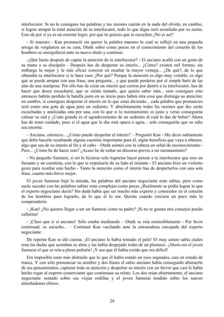 interlocutor. Si no lo consigues tus palabras y tus razones caerán en la nada del olvido, en cambio,
si logras atrapar la total atención de tu interlocutor, todo lo que digas será asimilado por su razón.
Esto de por sí ya es un enorme logro, por que tú quieres que te escuchen ¿No es así?
   - Si maestro - Kan pronunció sin querer la palabra maestro lo cual se reflejó en una pequeña
arruga de vergüenza en su cara, Otark sabio como pocos en el conocimiento del corazón de los
hombres se enorgulleció ante su nuevo título y continuó.
   -¿Qué harás después de captar la atención de tu interlocutor? - El anciano acalló con un gesto de
su mano a su discípulo - Después has de despertar su interés... ¿Cómo? existen mil formas, sin
embargo la mejor y la más eficaz consiste en resaltar la mayor ventaja... ¿De qué?, de lo que
obtendrá tu interlocutor si te hace caso ¿Por qué? Porque la atención es algo muy voluble, es algo
que se puede atrapar con una frase, una pregunta... y que puede perderse por el simple batir de las
alas de una mariposa. Por ello has de crear un interés que corroa por dentro a tu interlocutor, has de
hacer que desee escucharte, que se sienta tentado, que quiera saber más... sino consigues esto
entonces habrás perdido la batalla justo en su inicio pues habrá otra cosa que distraiga su atención;
en cambio, si consigues despertar el interés en lo que estas diciendo... cada palabra que pronuncies
será como una gota de agua para un sediento. Y absolutamente todas las razones que des serán
escuchadas y analizadas una por una, con lo que si tu razonamiento es justo y veraz conseguirás
calmar su sed y ¿Cuán grande es el agradecimiento de un sediento al cual le das de beber? Ahora
has de tener cuidado, pues si el agua que le das está opaca o agria... solo conseguirás que su odio
sea enorme.
   - Anciano, entonces... ¿Cómo puedo despertar el interés? – Preguntó Kan - Me dices sabiamente
que debo hacerlo resaltando alguna cuestión importante para él, algún beneficio que vaya a obtener,
algo que sea de su interés al fin y al cabo – Otark asintió con la cabeza en señal de reconocimiento -
Pero... ¿Cómo he de hacer esto? ¿Acaso he de soltar un discurso previo a mi razonamiento?
   - No pequeño Samurai, si así lo hicieras solo lograrías hacer pensar a tu interlocutor que eres un
farsante y un cuentista, con lo que te expulsaría de su lado al instante - El anciano hizo un violento
gesto para resaltar este hecho - Tanto la atención como el interés has de despertarlos con una sola
frase, cuanto más breve mejor.
   El joven Samurai bajó la mirada, las palabras del anciano negociante eran sabias, pero como
suele suceder con las palabras sabias eran complejas como pocas ¿Realmente se podía lograr lo que
el experto negociante decía? Sin duda había que ser mucho más experto y conocedor en el corazón
de los hombres para lograrlo, de lo que él lo era. Quizás cuando creciera un poco más lo
comprendería.
   - ¡Kan! ¿No quieres llegar a ser un Samurai como tu padre? ¡Si no te gustan mis consejos puedo
callarme!
  - ¡Claro que sí si anciano! Sólo estaba meditando – Otark se reía ostensiblemente - Por favor
continuad, os escucho... – Continuó Kan vacilando ante la estruendosa carcajada del experto
negociante.
   De repente Kan se dió cuenta. ¡El anciano le había tomado el pelo! El muy astuto sabía cuales
eran las dudas que azotaban su alma y las había despejado todas de un plumazo. ¡Ahora era el joven
Samurai el que se reía a pleno pulmón! ¡Y eso que él había creído que era difícil!
   Era imposible estar más distraído que lo que él había estado en esos segundos, casi en estado de
trance. Y con sólo pronunciar su nombre y dos frases el sabio anciano había conseguido abstraerle
de sus pensamientos, capturar toda su atención y despertar su interés con un fervor que casi le había
hecho rogar al experto comerciante que continuase su relato. Los dos reían abiertamente, el anciano
negociante sentado sobre sus viejas rodillas y el joven Samurai tendido sobre los suaves
almohadones chinos.


                                                 29
 