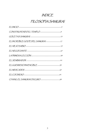 INDICE

                     FILOSOFIA SAMURAI
EL INICIO …………………………………………………………………………………………………….……….5

CONSTRUYENDO EL TEMPLO ……………………………………………………9

GOLETAS SAMURAI ……………………………………………………………………………..13

EL INCREÍBLE GOLPE DEL SAMURAI ……………………………………17

EL VIEJO SABIO …………………………………………………………………………………………19

EL NEGOCIANTE ……………………………………………………………………………………..27

LA PRIMERA LECCIÓN …………………………………………………………………………..39

EL SEMBRADOR ……………………………………………………………………………………….41

EL GUERRERO INVENCIBLE ………………………………………………………..59

EL MERCADER ………………………………………………………………………………………….67

EL COCINERO …………………………………………………………………………………………..81

CHANG, EL SAMURAI OSCURO ………………………………………………..99




                                      3
 