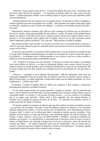 - ¡Anciano! ¿Acaso queréis reíros de mí? – Contestó de repente Kan muy serio - Enseñarme más
por favor, estoy deseoso de aprender... - Al momento el anciano acalló sus risas, tomo aire para
hablar... y habría empezado a hablar si no se hubiera fijado en la gran sonrisa que intentaba ocultar
el joven inútilmente.
   - ¡Diablos pillastre! Me has vencido con mis propias armas - El anciano no sabía si enfadarse o
sentirse orgulloso por tener un discípulo tan avezado - ¡Has utilizado mis propias armas para captar
mi atención y despertar en mi el interés por hablarte! - y mientras se levantaba continuó diciendo -
Ven aquí!
   Descansemos mientras comemos algo. Que mi viejo estomago me informa que no esta lejos la
hora de la comida y tengo aquí guardadas las más sabrosas viandas. Sin duda no has probado nunca
dátiles tan sabrosos ni tan finos como estos, cuando los pones encima de tu lengua sientes como se
derriten en tu boca dejando correr sabores por tu paladar como ni en tus más suculentos sueños
habías imaginado ¿Quieres probarlos? Ten, coge uno - Dijo mientras le tendía la bandeja.
   Kan instintivamente cogió un dátil y se lo puso en la boca tal y como había dicho el anciano y
cerró los ojos para saborear mejor los coloridos sabores que comenzó a notar en el mismo momento
en que cerró su boca.
   Al abrir los ojos encontró a un sonriente Otark sentado ante él. En ese momento se acordó de una
cosa que había olvidado momentáneamente, los dátiles no eran plato de su gusto, hacía años que no
los probaba y... sin embargo estos le habían gustado, lo más curioso es que no se había resistido a
probarlos como usualmente estaba acostumbrado a hacer.
   - ¡Si! - Pronunció el anciano con cara sonriente - Conozco tu aversión a los dátiles, sin embargo
estos están rellenos de delicias y su sabor es totalmente distinto, estos mismos fueron los que tu
madre te ofreció la semana pasada y que tú rechazaste durante horas a pesar de sus insistencias. Me
lo contó tu padre hace dos días mientras me compraba un par de esas botellas de vino que tanto le
gustan.
   - Entonces... - respondió el joven Samurai desconcertado - ¿Me has hechizado? ¿Qué truco has
usado para engañarme? Pues no recuerdo que me forzaras, más bien al contrario cogí yo mismo el
dátil de buena gana y lo probé esperando el maravilloso sabor que me habías prometido. Por favor
explícamelo y... ¿Puedo coger otro?
   El anciano le tendió la bandeja llena de dátiles por respuesta y Kan empezó a saborearlos
distraídamente mientras escuchaba al anciano.
   - No he usado ningún hechizo mi querido aprendiz - Empezó el maestro - sólo he ordenado mis
ideas y las he expuesto de tal forma que tú las has aceptado como una gran verdad, debido a que he
conseguido llegar a tu cerebro y a tu corazón al mismo tiempo... o en esta ocasión a tu estómago
que es un órgano muy parecido – Otark sonrió y Kan respondió con otra sonrisa mientras se
limpiaba con la manga un reguero de dulce de su boca. - Si recuerdas mis palabras exactas lo
primero que hice fue captar tu atención.
   - El anciano guardó un momento de silencio para que Kan pudiera recordar sus palabras exactas
- Lo cual hice con un simple "Ven aquí!" Estas dos palabras captaron tu atención, y mis siguientes
palabras despertaron tu interés - El joven Samurai las recordaba bien, eran "Descansemos mientras
comemos algo" y asintió con la cabeza para darle a entender al anciano que las recordaba - Esas
palabras crearon interés en ti por que llamaron a dos naturalezas básicas de todo ser humano, sea
hombre o mujer, anciano o joven, que son DESCANSAR y COMER - pronunció resaltando las
palabras con un gesto - a ti, naturalmente, te interesaba tanto el descansar como el comer, así que tu
interés se dirigió hacia a mí intentado averiguar que era lo que te ofrecería... hasta ahí conoces los
secretos que utilicé . - El experto negociante puso cara de complicidad - Pero el secreto que no
conoces es que hay que hacer después de despertar el interés en tu interlocutor - El anciano guardó
intencionado silencio forzando a Kan a meditar sobre el asunto.

                                                 30
 