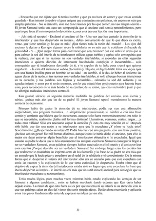 - Recuerdo que me dijiste que tú tenías hambre y que ya era hora de comer y que tenías comida
guardada - Kan intentó descubrir el gran enigma que contenían esas palabras, sin encontrar más que
simples palabras – No se maestro, sólo me diste razones por las que comer, no veo ningún secreto -
El joven Samurai tenía una cara tan compungida que el anciano casi sentía remordimientos, pero
quería que fuera él mismo quien lo descubriera, pues esta era una lección muy importante.
   - ¡Ahí está el secreto! - Exclamó el anciano al fin - Una vez que has captado la atención de tu
interlocutor y que has despertado su interés... debes convencerlo de que lo que dices es cierto,
veraz, que tiene sentido ¡y lo que es más! ¡Que tienes toda la razón del mundo! - Los ojos del
anciano le decían a Kan que algunas veces la sabiduría no es más que lo cotidiano disfrazado de
genialidad - Y... ¿Qué mejor forma para convencer que con razones? Por eso antes te decía que si
para calmar la sed del interés de tu interlocutor utilizas aguas turbias y agrias solo conseguirás que
te rechace, por que si tus razones no son verdades irrefutables, si escondes en ellas segundas
intenciones o quieres dártelas de interesante haciéndolas complejas e inescrutables... solo
conseguirás que tú interlocutor desconfíe de ti, y te expulse de tu lado, pues creerá que quieres
engañarle... - la cara del anciano se volvió placentera y relajada, un ligero brillo teñía sus viejos ojos
con una fuerza insólita para un hombre de su edad - en cambio, si le das de beber al sediento las
aguas claras de la razón, si tus razones son verdades irrefutables, si solo albergas buenas intenciones
en tu corazón, y tus palabras son lógicas y razonables... calmarás la sed del sediento y su
agradecimiento y amor por ti serán enormes, con lo que estará bien predispuesto para hacerte buen
caso, pues reconocerá en lo más hondo de su cerebro, de su razón, que eres un hombre justo y que
no albergas malvadas intenciones contra él.
   Kan guardó silencio un segundo mientras meditaba las palabras del anciano, eran ciertas y
sabias, ¡quizás más aún que las de su padre! El joven Samurai repasó mentalmente la manera
correcta de expresarse.
   Primero había de captar la atención de su interlocutor, podía ser con una afirmación
sorprendente, una pregunta llamativa... o simplemente pronunciando su nombre o con una frase
común y corriente que hiciera que le escucharan, aunque solo fuera momentáneamente, era todo lo
que se necesitaba, realmente ¡había mil formas distintas! Llamativas, comunes, cortas, largas... ¡y
todas eran válidas! Sólo era necesario captar la atención ¡Y esto era muy sencillo en sí! Después
sólo había que dar una razón a su interlocutor para que le escuchara ¿Y cómo se hacía esto?
Sencillamente ¡¡¡Despertando su interés!!! Podía hacerse con una pregunta, con una frase positiva,
¡incluso con un gesto! De mil formas distintas, aunque como le había dicho el anciano, para ello lo
mejor era dejar entrever algún beneficio que el interlocutor obtendría si le escuchaba. Igual que
cuando su padre le decía que si leía atentamente las antiguas escrituras Samurai conseguiría llegar a
ser un verdadero Samurai, estas palabras siempre habían suscitado en él el interés y el ansia por leer
esos escritos ¡Porque deseaba ser un verdadero Samurai! Sin embargo luego eran los escritos los
que realmente le enseñaban las expertas artes de los Samuráis y la frase de su padre no era más que
un anzuelo que le hacía picar y enredarse en el sedal de la sabiduría y el conocimiento. De la misma
forma que el despertar el interés del interlocutor sólo era un anzuelo para que este escuchara con
ansia las razones y la explicación de lo que tanta curiosidad le despertaba. Estaba claro que el
objetivo de captar la atención del interlocutor estaba sólo en lograr que este escuchara la frase que
iba ha despertar su interés... el interés no era más que un sutil anzuelo mental para conseguir que su
interlocutor escuchara su razonamiento.
   Tenía mucha lógica, pues muchas veces mientras había estado explicando las ventajas de ser
Samurai a algunos candidatos... estos se habían marchado dando excusas que Kan creía haber
dejado claras. La razón de que esto fuera así es por que no tenía ni su interés ni su atención, con lo
que sus palabras caían en alas del viento sin surtir ningún efecto. Desde ahora recordaría y aplicaría
estos tres pasos fundamentales antes de expresar sus ideas en voz alta.




                                                   31
 