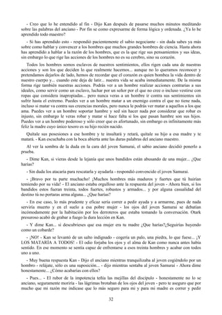 - Creo que lo he entendido al fin - Dijo Kan después de pasarse muchos minutos meditando
sobre las palabras del anciano - Por fin se como expresarme de forma lógica y ordenada. ¿Ya lo he
aprendido todo maestro?
   - Si has aprendido esto - respondió pacientemente el sabio negociante - sin duda sabes ya más
sobre como hablar y convencer a los hombres que muchos grandes hombres de ciencia. Hasta ahora
has aprendido a hablar a la razón de los hombres, que es la que rige sus pensamientos y sus ideas,
sin embargo lo que rige las acciones de los hombres no es su cerebro, sino su corazón.
   Todos los hombres somos esclavos de nuestros sentimientos, ellos rigen cada una de nuestras
acciones y son los que deciden lo que realmente hacemos... aunque no lo queramos reconocer y
pretendamos dejarlos de lado, hemos de recordar que el corazón es quien bombea la vida dentro de
nuestro cuerpo y... cuando este deja de latir... nuestra vida se acaba inmediatamente. De la misma
forma rige también nuestras acciones. Podrás ver a un hombre realizar acciones contrarias a sus
ideales, como servir como un esclavo, luchar por un señor por el que no cree o incluso vestirse con
ropas que considera inapropiadas... pero nunca veras a un hombre ir contra sus sentimientos sin
sufrir hasta el extremo. Puedes ver a un hombre matar a un enemigo contra el que no tiene nada,
incluso si matar va contra sus creencias morales, pero nunca le podrás ver matar a aquellos a los que
ama. Puedes ver a un hombre soportar hambre y sed sin hacer nada por considerar que robar es
injusto, sin embargo le veras robar y matar si hace falta si los que pasan hambre son sus hijos.
Puedes ver a un hombre poderoso y sólo creer que es afortunado, sin embargo es infinitamente más
feliz la madre cuyo único tesoro es su hijo recién nacido.
  Quítale sus posesiones a ese hombre y te insultará y retará, quítale su hijo a esa madre y te
matará. - Kan escuchaba con la boca abierta ante las duras palabras del anciano maestro.
   Al ver la sombra de la duda en la cara del joven Samurai, el sabio anciano decidió ponerlo a
prueba.
   - Dime Kan, si vieras desde la lejanía que unos bandidos están abusando de una mujer... ¿Que
harías?
  - Sin duda los atacaría para rescatarla y ayudarla - respondió convencido el joven Samurai.
   - ¡Bravo por tu parte muchacho! ¡Muchos hombres más maduros y fuertes que tú huirían
temiendo por su vida! - El anciano estaba orgulloso ante la respuesta del joven - Ahora bien, si los
bandidos estos fueran treinta, todos fuertes, robustos y armados... y por alguna casualidad del
destino tú no portaras arma alguna... ¿Que harías?
   - En ese caso, lo más prudente y eficaz sería correr a pedir ayuda y a armarme, pues de nada
serviría muerto y en el suelo a esa pobre mujer - los ojos del joven Samurai se debatían
incómodamente por la habitación por los derroteros que estaba tomando la conversación. Otark
presuroso acabó de grabar a fuego la dura lección en Kan.
  - Y dime Kan... si descubrieses que esa mujer era tu madre ¿Que harías?¿Seguirías huyendo
como un cobarde?
   - ¡NO! - Kan se levantó de un salto indignado - cogería un palo, una piedra, lo que fuese... ¡Y
LOS MATARÍA A TODOS! - El odio forjaba los ojos y el alma de Kan como nunca antes había
sentido. En ese momento se sentía capaz de enfrentarse a esos treinta hombres y acabar con todos
uno a uno.
  - Muy buena respuesta Kan - Dijo el anciano mientras tranquilizaba al joven cogiéndolo por un
hombro - relájate, sólo es una suposición... - dijo mientras sentaba al joven Samurai - Ahora dime
honestamente... ¿Cómo acabarías con ellos?
   - Pues... - El rubor de la impotencia teñía las mejillas del discípulo - honestamente no lo se
anciano, seguramente moriría - las lágrimas brotaban de los ojos del joven - pero te aseguro que por
mucho que mi razón me indicase que lo más seguro para mi y para mi madre es correr y pedir

                                                 32
 