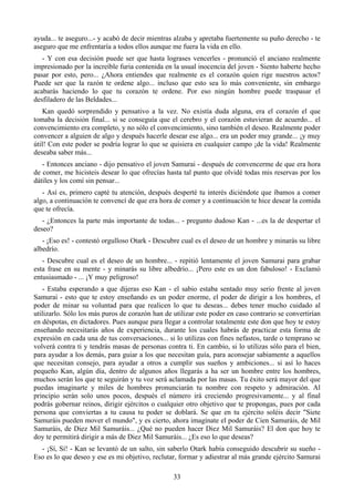 ayuda... te aseguro...- y acabó de decir mientras alzaba y apretaba fuertemente su puño derecho - te
aseguro que me enfrentaría a todos ellos aunque me fuera la vida en ello.
   - Y con esa decisión puede ser que hasta lograses vencerles - pronunció el anciano realmente
impresionado por la increíble furia contenida en la usual inocencia del joven - Siento haberte hecho
pasar por esto, pero... ¿Ahora entiendes que realmente es el corazón quien rige nuestros actos?
Puede ser que la razón te ordene algo... incluso que esto sea lo más conveniente, sin embargo
acabarás haciendo lo que tu corazón te ordene. Por eso ningún hombre puede traspasar el
desfiladero de las Beldades...
   Kan quedó sorprendido y pensativo a la vez. No existía duda alguna, era el corazón el que
tomaba la decisión final... si se conseguía que el cerebro y el corazón estuvieran de acuerdo... el
convencimiento era completo, y no sólo el convencimiento, sino también el deseo. Realmente poder
convencer a alguien de algo y después hacerle desear ese algo... era un poder muy grande... ¡y muy
útil! Con este poder se podría lograr lo que se quisiera en cualquier campo ¡de la vida! Realmente
deseaba saber más...
   - Entonces anciano - dijo pensativo el joven Samurai - después de convencerme de que era hora
de comer, me hicisteis desear lo que ofrecías hasta tal punto que olvidé todas mis reservas por los
dátiles y los comí sin pensar...
   - Así es, primero capté tu atención, después desperté tu interés diciéndote que íbamos a comer
algo, a continuación te convencí de que era hora de comer y a continuación te hice desear la comida
que te ofrecía.
   - ¿Entonces la parte más importante de todas... - pregunto dudoso Kan - ...es la de despertar el
deseo?
   - ¡Eso es! - contestó orgulloso Otark - Descubre cual es el deseo de un hombre y minarás su libre
albedrío.
   - Descubre cual es el deseo de un hombre... - repitió lentamente el joven Samurai para grabar
esta frase en su mente - y minarás su libre albedrío... ¡Pero este es un don fabuloso! - Exclamó
entusiasmado - ... ¡Y muy peligroso!
   - Estaba esperando a que dijeras eso Kan - el sabio estaba sentado muy serio frente al joven
Samurai - esto que te estoy enseñando es un poder enorme, el poder de dirigir a los hombres, el
poder de minar su voluntad para que realicen lo que tu deseas... debes tener mucho cuidado al
utilizarlo. Sólo los más puros de corazón han de utilizar este poder en caso contrario se convertirían
en déspotas, en dictadores. Pues aunque para llegar a controlar totalmente este don que hoy te estoy
enseñando necesitarás años de experiencia, durante los cuales habrás de practicar esta forma de
expresión en cada una de tus conversaciones... si lo utilizas con fines nefastos, tarde o temprano se
volverá contra ti y tendrás masas de personas contra ti. En cambio, si lo utilizas sólo para el bien,
para ayudar a los demás, para guiar a los que necesitan guía, para aconsejar sabiamente a aquellos
que necesitan consejo, para ayudar a otros a cumplir sus sueños y ambiciones... si así lo haces
pequeño Kan, algún día, dentro de algunos años llegarás a ha ser un hombre entre los hombres,
muchos serán los que te seguirán y tu voz será aclamada por las masas. Tu éxito será mayor del que
puedas imaginarte y miles de hombres pronunciarán tu nombre con respeto y admiración. Al
principio serán solo unos pocos, después el número irá creciendo progresivamente... y al final
podrás gobernar reinos, dirigir ejércitos o cualquier otro objetivo que te propongas, pues por cada
persona que conviertas a tu causa tu poder se doblará. Se que en tu ejército soléis decir "Siete
Samuráis pueden mover el mundo", y es cierto, ahora imagínate el poder de Cien Samuráis, de Mil
Samuráis, de Diez Mil Samuráis... ¿Qué no pueden hacer Diez Mil Samuráis? El don que hoy te
doy te permitirá dirigir a más de Diez Mil Samuráis... ¿Es eso lo que deseas?
  - ¡Sí, Sí! - Kan se levantó de un salto, sin saberlo Otark había conseguido descubrir su sueño -
Eso es lo que deseo y ese es mi objetivo, reclutar, formar y adiestrar al más grande ejército Samurai

                                                 33
 