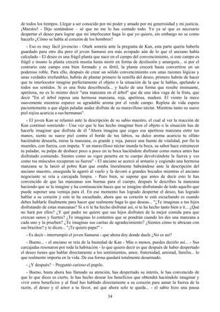 de todos los tiempos. Llegar a ser conocido por mi poder y amado por mi generosidad y mi justicia.
¡Maestro! - Dijo sentándose – sé que no me lo has contado todo. Yo ya sé que es necesario
despertar el deseo para lograr que mi interlocutor haga lo que yo quiero, sin embargo no se como
hacerlo ¿Cómo se habla al corazón de los hombres?
   - Eso es muy fácil jovencito - Otark sonreía ante la pregunta de Kan, esta parte quería haberla
guardado para otro día pero el joven Samurai era más avispado aún de lo que el anciano había
calculado - El deseo es una frágil planta que nace en el campo del convencimiento, si este campo es
frágil e insano la planta crecerá mustia hasta morir en forma de desilusión y amargura... si por el
contrario este campo esta bien formado y es fértil, la planta crecerá hasta convertirse en un
poderoso roble. Para ello, después de crear un sólido convencimiento con unas razones lógicas y
unas verdades irrefutables, habrás de plantar primero la semilla del deseo, primero habrás de hacer
que tu interlocutor imagine perfectamente el objeto o la situación de la que le hablas, apelando a
todos sus sentidos. Si es una fruta descríbesela... y hazlo de una forma que resulte insinuante,
apetitosa, no es lo mismo decir "una manzana en el árbol" que da una idea vaga de la fruta, que
decir "En el árbol reposa una hermosa manzana, roja, apetitosa, madura. El viento la mece
suavemente mientras esparce su agradable aroma por el verde campo. Repleta de vida espera
pacientemente a que algún paladar audaz disfrute de su maravilloso néctar. Mientras tanto su suave
piel rojiza acaricia a sus hermanas".
   - El joven Kan se relamió ante la descripción de su sabio maestro, el cual al ver la reacción de
Kan continuó sonriendo - Una vez que le has hecho imaginar bien el objeto o la situación has de
hacerle imaginar que disfruta de él "Ahora imagina que coges esa apetitosa manzana entre tus
manos, siente su suave piel contra el borde de tus labios, su dulce aroma acaricia tu olfato
haciéndote desearla, miras la manzana, es grande y roja, parece una fuente de vitalidad, por fin la
muerdes, con fuerza, con ímpetu. Y un maravilloso néctar inunda tu boca, su sabor hace estremecer
tu paladar, su pulpa de deshace poco a poco en tu boca haciéndote disfrutar como nunca antes has
disfrutado comiendo. Sientes como su vigor penetra en tu cuerpo devolviéndote la fuerza y ves
como tus músculos recuperan su fuerza" - El anciano se acercó al armario y cogiendo una hermosa
manzana se la lanzó al pobre Kan que estaba literalmente babeándose ante la descripción del
anciano maestro, enseguida la agarró al vuelo y la devoró a grandes bocados mientras el anciano
negociante se reía a carcajada limpia. - Pues bien, se supone que antes de decir esto le has
convencido de que las manzanas son buenas para el cuerpo, después le describes la manzana
haciendo que se la imagine y ha continuación haces que se imagine disfrutando de todo aquello que
puede suponer una ventaja para él. En ese momento has logrado despertar el deseo, has logrado
hablar a su corazón y este te ha escuchado, ahora que su corazón te está escuchando es cuando
debes hablarle finalmente para hacer que realmente haga lo que deseas... "¿Te imaginas a tus hijos
disfrutando de estas manzanas? Si a ti te ha hecho disfrutar así, si te ha hecho tanto bien a ti... ¿Qué
no hará por ellos? ¿Y qué padre no quiere que sus hijos disfruten de la mejor comida para que
crezcan sanos y fuertes? ¿Te imaginas lo contentos que se pondrán cuando les des una manzana a
cada uno y la prueben? ¿Te imaginas sus caritas de agradecimiento? ¿Sientes cómo te abrazan con
sus brazitos? y te dicen... "¡Te quiero papa!" -
   - Es decir - interrumpió el joven Samurai - que ahora doy donde duele ¿No es así?
   - Bueno... - el anciano se reía de la bastedad de Kan - Más o menos, puedes decirlo así... - Sus
carcajadas resonaron por toda la habitación - lo que quiero decir es que después de haber despertado
el deseo tienes que hablar directamente a los sentimientos, amor, fraternidad, amistad, familia... lo
que realmente importa en la vida. De esa forma quedará totalmente desarmado.
   - ¿Y después? – Preguntó curioso el pupilo.
   - Bueno, hasta ahora has llamado su atención, has despertado su interés, le has convencido de
que lo que dices es cierto, le has hecho desear los beneficios que obtendrá haciéndole imaginar y
vivir estos beneficios y al final has hablado directamente a su corazón para aunar la fuerza de la
razón, el deseo y el amor a tu favor, así que ahora solo te queda... - el sabio hizo una pausa
                                                  34
 