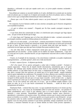 dramática y utilizando un cojín por espada azotó con a su joven pupilo mientras exclamaba -
REMATAR!
   Kan pillado por sorpresa se encontró tendido en el suelo, derribado de su asiento por un enorme
cojín de plumas que se rompió en el impacto provocando una lluvia de plumas suaves y blancas
como la nieve que se dispersaban lentamente por toda la habitación.
  - ¡Parece que a mis 92 años todavía puedo vencer a un joven Samurai!!! - Exclamó riéndose
Otark.
  Por respuesta el joven Samurai estalló en unas enormes carcajadas que le hicieron atragantarse
con un puñado de plumas.
   - ¿A qué te refieres con rematar? - Preguntó por fin Kan cuando consiguió recuperar la
respiración.
   - A que hasta ahora has comunicado tus ideas a tu interlocutor para conseguir que haga alguna
cosa... así que es hora de decirle que lo haga.
   - ¿Y cómo hago esto? Supongo que es la fase más delicada de todas - exclamó convencido el
joven pupilo mientras sacudía las últimas plumas de su kimono.
   - ¡Qué va! es la más temida... ¡y la más fácil! – contestó sinceramente el anciano - Solamente has
de decirle que lo haga de la forma más natural del mundo. Date cuenta que su razón está convencida
de que es justo, él desea hacerlo o poseerlo, y su corazón siente que tiene que hacerlo... - La
conclusión era tan lógica que dejó que fuera el propio Kan quien acabara la frase.
   - Así sólo falta darle el ultimo empujoncito moral para que lo haga... - el alumno estaba
sorprendido por tal sencillez - ¡Cómo cuando con los dátiles me dijiste simplemente... Coge uno!
Yo creía que era lo justo y deseaba hacerlo, así que simplemente reaccioné ante tu orden sin pensar
y lo cogí.
   - Exacto, en el ejemplo de las manzanas, si las estuviéramos vendiendo a un padre simplemente
le preguntaríamos... ¿Cuántas quieres? ¿Solo seis o toda una docena?
   - Es decir - repuso el joven – le dejamos que decida.
   - ¡No! ¡Eso nunca! ¡Si no quieres arriesgarte a echar todo el trabajo a perder! - Exclamó el
experto negociante - Nunca has de dejarle decidir directamente, naturalmente que es él quien
decidirá. Sin embargo para muchas personas tomar hasta la más pequeña decisión supone un
terrible esfuerzo. Lo que debes hacer son dos cosas, o simplemente decirle que lo haga... o mejor
aún, darle a escoger entre dos opciones, así sentirá que es él el quien manda... aunque realmente
serás tú quien impondrás las condiciones. Por ejemplo si le dices ¿Quieres este o prefieres este otro?
Le inducirás a que escoja uno de los dos - Y añadió después de una breve pausa - Normalmente
escogerá la ultima opción sólo por que es la que mejor recuerda - sonrió al decir esto - y algunas
veces la primera por sentir que es él quien domina. Lo importante es que habrás conseguido lo que
quieres. En mi caso realizar una venta más, en el tuyo... que un soldado cumpla ordenes o que
pegue un salto, no sé se lo que hacéis exactamente los Samuráis... – acabó de decir con un
encogimiento de hombros.
   - Realmente Otark. - contesto Kan muy serio - Lo que usualmente hacemos es lo mismo que hoy
hemos hecho tú y yo - una mueca de incredulidad cubrió el rostro del anciano - nos pasamos la
tardes enseñándonos unos a otros lo que sabemos, pues es la única manera de mejorar como
Samuráis y como personas. Naturalmente también practicamos muchos sanos ejercicios y
aprendemos y entrenamos con nuestras armas. Sin embargo creemos que la mayor arma que puede
poseer un hombre es su cerebro - El anciano aprobó con un gesto positivo esta afirmación - así que
nos pasamos todas las tardes reunidos enseñándonos mutuamente lo que sabemos para mejorar,
algunas veces los más jóvenes contamos lo que hemos aprendido, aunque usualmente son los más
ancianos y veteranos Samuráis los que se sientan delante de hasta veinte jóvenes aspirantes a

                                                 35
 