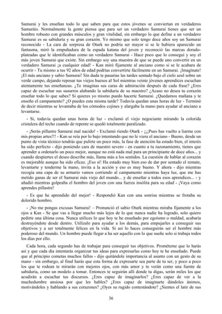 Samurai y les enseñan todo lo que saben para que estos jóvenes se conviertan en verdaderos
Samuráis. Normalmente la gente piensa que para ser un verdadero Samurai tienes que ser un
hombre robusto con grandes músculos y gran vitalidad, sin embargo lo que define a un verdadero
Samurai es su sabiduría y su gran corazón. Yo mismo que solo tengo doce años soy un Samurai
reconocido - La cara de sorpresa de Otark no podría ser mayor si se le hubiera aparecido un
fantasma, miró la empuñadura de la espada katana del joven y reconoció las marcas dorado-
plateadas que le identificaban como un verdadero Samurai - Hace poco que lo conseguí y soy el
más joven Samurai que existe. Sin embargo soy una muestra de que se puede uno convertir en un
verdadero Samurai ¡a cualquier edad! - Kan miró fijamente al anciano como si se le acabara de
ocurrir - Tu mismo a tus 92 años de edad podrías convertirte fácilmente en un Samurai. ¡Imagínate!
¡El más anciano y sabio Samurai! Sin duda te pasarías las tardes sentado bajo el cielo azul sobre un
verde campo, dejando reposar tus viejos huesos al Sol mientras veinte jóvenes aprendices escuchan
atentamente tus enseñanzas. ¿Te imaginas sus caras de admiración después de cada frase? ¿Eres
capaz de escuchar sus susurros alabando la sabiduría de su maestro? ¿Acaso no desea tu corazón
enseñar todo lo que sabes? Si quieres yo mismo puedo hacerte Samurai. ¿Quedamos mañana y te
enseño el campamento? ¿O puedes esta misma tarde? Todavía quedan unas horas de luz - Terminó
de decir mientras se levantaba de los cómodos cojines y alargaba la mano para ayudar al anciano a
levantarse.
   - Si, todavía quedan unas horas de luz - exclamó el viejo negociante mirando la colorida
cristalera del techo cuando de repente se quedó totalmente paralizado.
   - ¡Serás pillastre Samurai mal nacido! - Exclamó riendo Otark - ¡¡¡Pues has vuelto a liarme con
mis propias artes!!! - Kan se reía por lo bajo intentando que no le viera el anciano - Bueno, desde un
punto de vista técnico tendrás que pulirte un poco más, la fase de atención ha estado bien, el interés
ha sido perfecto - dijo poniendo cara de maestro severo - en cuanto a tu razonamiento, tienes que
aprender a ordenarlo un poco mejor, aunque no está nada mal para un principiante de doce años... y
cuando despiertes el deseo describe más, llama más a los sentidos. La cuestión de hablar al corazón
es mejorable aunque ha sido eficaz. ¡Eso sí! Ha estado muy bien eso de dar por sentado el remate,
levantarte y tenderme la mano, invita a la acción y eso es muy bueno. Y ahora - dijo mientras
recogía una capa de su armario vamos corriendo al campamento mientras haya luz, que me has
metido ganas de ser el Samurai más viejo del mundo... y de enseñar a todos esos aprendices... - y
añadió mientras golpeaba el hombro del joven con una fuerza insólita para su edad - ¡Vaya como
aprendes pillastre!
   - Es que he aprendido del mejor! - Respondió Kan con una sonrisa mientras se frotaba su
dolorido hombro.
   - ¡No me pongas excusas Samurai! – Pronunció el sabio Otark mientras miraba fijamente a los
ojos a Kan - Se que vas a llegar mucho más lejos de lo que nunca nadie ha logrado, solo quiero
pedirte una última cosa. Nunca utilices lo que hoy te he enseñado por egoísmo o maldad, acabaría
destruyéndote desde dentro. Utilízalo para ayudar a los demás, para empujarles a conseguir sus
objetivos y a ser totalmente felices en la vida. Si así lo haces conseguirás ser el hombre más
poderoso del mundo. Un hombre puede llegar a ha ser aquello con lo que sueñe solo si trabaja todos
los días por ello.
   Cada hora, cada segundo has de trabajar para conseguir tus objetivos. Prométeme que lo harás
así y que cada día intentarás organizar tus ideas para expresarlas como hoy te he enseñado. Puede
que al principio cometas muchos fallos - dijo quitándole importancia al asunto con un gesto de su
mano - sin embargo, al final harás que esta forma de expresarte sea parte de tu ser, y poco a poco
los que te rodean te mirarán con mejores ojos, con más amor y te verán como una fuente de
sabiduría, como un modelo a tomar. Entonces te seguirán allí donde tu digas, serán miles los que
acudirán a escuchar tus discursos. ¿Eres capaz de imaginarlos? ¿Eres capaz de ver a la
muchedumbre ansiosa por que les hables? ¿Eres capaz de imaginarte dándoles ánimos,
motivándoles y hablando a sus corazones? ¿Oyes su rugido contestándote? ¿Sientes el latir de sus

                                                 36
 