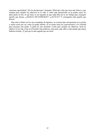 corazones apoyándote? ¡No les decepciones! Anímales, Motívales, Haz que sean más felices y que
trabajen para cumplir sus objetivos en la vida. Y sobre todo demuéstralo en tu propia carne, no
dejes pasar un día, ni una hora, ni un segundo en que cada fibra de tu ser trabaje para conseguir
aquello que deseas. ¡¡¡HAZLO ASÍ SAMURAI!!! ¡¡¡ACTÚA!!! Y conseguirás todo aquello que
deseas!
   Kan miró a Otark con los ojos inundados de lágrimas, su corazón latía salvajemente en su pecho
y sentía correr por sus venas un poder infinito, en su mente tenía los conocimientos y la voluntad
para encauzar este poder. A partir de este momento viviría para cumplir sus objetivos, tenía un
objetivo en la vida, el de ser él hombre más poderoso, más justo, más sabio y más amado que nunca
hubiera existido. ¡Y juró por lo más sagrado que así sería!




                                               37
 