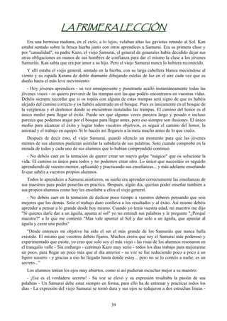 LA PRIMERA LECCIÓN
   Era una hermosa mañana, en el cielo, a lo lejos, volaban altas las gaviotas retando al Sol. Kan
estaba sentado sobre la fresca hierba junto con otros aprendices a Samurai. Era su primera clase y
por "casualidad", su padre Kazo, el viejo Samurai, el general de generales había decidido dejar sus
otras obligaciones en manos de sus hombres de confianza para dar el mismo la clase a los jóvenes
Samuráis. Kan sabía que era por amor a su hijo. Pero el viejo Samurai nunca lo hubiera reconocido.
   Y allí estaba el viejo general, sentado en la hierba, con su larga cabellera blanca meciéndose al
viento y su espada Katana de doble diamante dibujando estelas de luz en el aire cada vez que su
dueño hacía el más leve movimiento.
   - Hoy jóvenes aprendices - su voz omnipresente y penetrante acalló instantáneamente todas las
jóvenes voces - os quiero prevenir de las trampas con las que podéis encontraros en vuestras vidas.
Debéis siempre recordar que si os topáis con alguna de estas trampas será signo de que os habéis
alejado del camino correcto y os habéis adentrado en el bosque. Pues es únicamente en el bosque de
la vergüenza y el deshonor donde se encuentran instaladas las trampas. El camino del honor es el
único medio para llegar al éxito. Puede ser que algunas veces parezca largo y pesado e incluso
parezca que podemos atajar por el bosque para llegar antes, pero eso siempre son ilusiones. El único
medio para alcanzar el éxito y lograr todos vuestros objetivos, es seguir el camino del honor, la
amistad y el trabajo en equipo. Si lo hacéis así llegareis a la meta mucho antes de lo que creéis.
  Después de decir esto, el viejo Samurai, guardó silencio un momento para que las jóvenes
mentes de sus alumnos pudieran asimilar la sabiduría de sus palabras. Solo cuando comprobó en la
mirada de todos y cada uno de sus alumnos que lo habían comprendido continuó.
   - No debéis caer en la tentación de querer crear un nuevo golpe "mágico" que os solucione la
vida. El camino es único para todos y no podemos crear otro. Lo único que necesitáis es seguirlo
aprendiendo de vuestro mentor, aplicando y practicando sus enseñanzas... y más adelante enseñando
lo que sabéis a vuestros propios alumnos.
   Todos lo aprendices a Samurai asintieron, su sueño era aprender correctamente las enseñanzas de
sus maestros para poder ponerlas en practica. Después, algún día, querían poder enseñar también a
sus propios alumnos como hoy les enseñaba a ellos el viejo general.
   - No debéis caer en la tentación de dedicar poco tiempo a vuestros deberes pensando que sois
mejores que los demás. Solo el trabajo duro conlleva a los resultados y al éxito. Así mismo debéis
aprender a pensar a lo grande desde hoy mismo. Cuando yo tenía vuestra edad, mi maestro me dijo
"Si quieres darle dar a un águila, apunta al sol" yo no entendí sus palabras y le pregunte "¿Porqué
maestro?" a lo que me contestó "Mas vale apuntar al Sol y dar solo a un águila, que apuntar al
águila y cazar una piedra"
    "Desde entonces mi objetivo ha sido el ser el más grande de los Samuráis que nunca halla
existido. El mismo que vosotros debéis fijaros. Muchos creéis que soy el Samurai más poderoso y
experimentado que existe, yo creo que solo soy el más viejo - las risas de los alumnos resonaron en
el tranquilo valle - Sin embargo - continuo Kazo muy serio - todos los días trabajo para mejorarme
un poco, para llegar un poco más que el día anterior - su voz se fue reduciendo poco a poco a un
ligero susurro - y gracias a eso he llegado hasta donde estoy... pero no se lo contéis a nadie, es un
secreto...”
  Los alumnos tenían los ojos muy abiertos, como si así pudieran escuchar mejor a su maestro.
   - ¡Ese es el verdadero secreto! - Su voz se elevó y su expresión resaltaba la pasión de sus
palabras - Un Samurai debe estar siempre en forma, para ello ha de entrenar y practicar todos los
días - La expresión del viejo Samurai se tornó dura y sus ojos se redujeron a dos estrechas líneas -


                                                 39
 