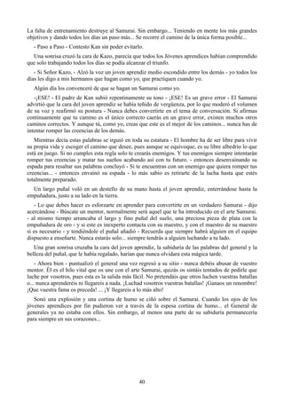 La falta de entrenamiento destruye al Samurai. Sin embargo... Teniendo en mente los más grandes
objetivos y dando todos los días un paso más... Se recorre el camino de la única forma posible...
   - Paso a Paso - Contesto Kan sin poder evitarlo.
  Una sonrisa cruzó la cara de Kazo, parecía que todos los Jóvenes aprendices habían comprendido
que solo trabajando todos los días se podía alcanzar el triunfo.
   - Si Señor Kazo, - Alzó la voz un joven aprendiz medio escondido entre los demás - yo todos los
días les digo a mis hermanos que hagan como yo, que practiquen cuando yo.
   Algún día los convenceré de que se hagan un Samurai como yo.
   -¡ESE! - El padre de Kan subió repentinamente su tono - ¡ESE! Es un grave error - El Samurai
advirtió que la cara del joven aprendiz se había teñido de vergüenza, por lo que moderó el volumen
de su voz y reafirmó su postura - Nunca debes convertirte en el tema de conversación. Si afirmas
continuamente que tu camino es el único correcto caerás en un grave error, existen muchos otros
caminos correctos. Y aunque tú, como yo, creas que este es el mejor de los caminos... nunca has de
intentar romper las creencias de los demás.
   Mientras decía estas palabras se irguió en toda su estatura - El hombre ha de ser libre para vivir
su propia vida y escoger el camino que desee, pues aunque se equivoque, es su libre albedrío lo que
está en juego. Si no cumples esta regla solo te crearás enemigos. Y tus enemigos siempre intentarán
romper tus creencias y matar tus sueños acabando así con tu futuro. - entonces desenvainando su
espada para resaltar sus palabras concluyó - Si te encuentras con un enemigo que quiera romper tus
creencias... - entonces envainó su espada - lo más sabio es retirarte de la lucha hasta que estés
totalmente preparado.
  Un largo puñal voló en un destello de su mano hasta el joven aprendiz, enterrándose hasta la
empuñadura, justo a su lado en la tierra.
   - Lo que debes hacer es esforzarte en aprender para convertirte en un verdadero Samurai - dijo
acercándose - Búscate un mentor, normalmente será aquel que te ha introducido en el arte Samurai.
- al mismo tiempo arrancaba el largo y fino puñal del suelo, una preciosa pieza de plata con la
empuñadura de oro - y si este es inexperto contacta con su maestro, y con el maestro de su maestro
si es necesario - y tendiéndole el puñal añadió - Recuerda que siempre habrá alguien en el equipo
dispuesto a enseñarte. Nunca estarás solo... siempre tendrás a alguien luchando a tu lado.
   Una gran sonrisa cruzaba la cara del joven aprendiz, la sabiduría de las palabras del general y la
belleza del puñal, que le había regalado, harían que nunca olvidara esta mágica tarde.
    - Ahora bien - puntualizó el general una vez regresó a su sitio - nunca debéis abusar de vuestro
mentor. Él es el hilo vital que os une con el arte Samurai, quizás os sintáis tentados de pedirle que
luche por vosotros, pues esta es la salida más fácil. No pretendáis que otros luchen vuestras batallas
o... nunca aprenderéis ni llegareis a nada. ¡Luchad vosotros vuestras batallas! ¡Ganaos un renombre!
¡Que vuestra fama os preceda! ... ¡Y llegareis a lo más alto!
   Sonó una explosión y una cortina de humo se ciñó sobre el Samurai. Cuando los ojos de los
jóvenes aprendices por fin pudieron ver a través de la espesa cortina de humo... el General de
generales ya no estaba con ellos. Sin embargo, al menos una parte de su sabiduría permanecería
para siempre en sus corazones...




                                                 40
 