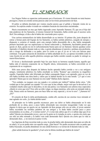 EL SEMBRADOR
   Las Negras Nubes se esparcían caóticamente por el horizonte. El viento húmedo no traía buenos
presagios y hasta un extraño aroma parecía calar en los tristes pensamientos de Kan.
   El pobre se debatía desolado por vientos mucho peores que el gélido y húmedo viento de su
exterior. Su espíritu estaba viviendo un verdadero huracán de emociones encontradas.
   Hacía exactamente un mes que había ingresado como Aprendiz Samurai. Él, que era el hijo del
más poderoso de los Samuráis, el mismo General de Generales, había creído que el ascenso sería
fácil. Sin embargo, el día a día le había ido venciendo poco a poco.
   Una curiosa metamorfosis de había desarrollado en su interior. El primer día, justo después de
entrar a formar parte del Equipo de los Samuráis, se había sentido pletórico, cargado de energía y
dispuesto a comerse el mundo, pero esta energía había descendido día a día, había menguado
primero haciendo que sus aspiraciones se fueran reduciendo y, finalmente, haciéndole pensar que
quizás el, Kan, quizás no era lo suficientemente bueno para ser un Samurai. Quizás quedase como
Aprendiz o Caballero durante toda su vida, o quizás abandonase el ejercito y probara otra profesión,
aún a riesgo de defraudar a su padre, pero lo cierto es que el ya no se veía con fuerzas para
continuar. Una gran sensación de desánimo se había adueñado de él y ya apenas recordaba como la
vana ilusión de un niño aquella pletórica energía que había sentido cuando su padre le entregó su
maravillosa katana.
  El Joven y desilusionado aprendiz bajo los ojos hacia su hermosa espada katana, aquella que
había sido el máximo exponente de su Orgullo ahora, irónicamente, se había convertido en el
exponente de su vergüenza.
   Sólo unos pocos días después de haberse hecho aprendiz había corrido a ver a sus antiguos
amigos, totalmente pletórico les había enseñado su trofeo "Katana" que construía su magnífico
orgullo. Esperaba haber sido felicitado por haber conseguido llegar a ser aprendiz, pero en vez de
ello había recibido una dura burla y sátira que le habían herido en lo más hondo. "¿Y qué si eres
aprendiz? Hasta que no seas Samurai no eres nada" Habían dicho algunos.
   "Ten cuidado, no juegues con esa espada o te cortarás por imbécil" habían dicho otros. "¿De
verdad que te has ganado esa espada? Yo creo que la has robado, mejor será que la devuelvas a su
verdadero dueño antes que lo descubra y te de una paliza. Los Samuráis son señores muy especiales
¿Quién te crees que eres? Eres sólo un niño vulgar, no digas mentiras, sólo serás un mimado toda tu
vida. Nunca serás un Samurai, para eso hace falta ser muy especial, y tú no lo eres". "¿Samurai tú?
¡JA!"
  El corazón de Kan le dolía profundamente, estaba allí, encima de ese enorme risco mirando al
mar agitado sin verlo. ¡Le había dolido tanto!
   Al principio no lo había querido reconocer, pero ese dolor se había almacenado en lo más
profundo de su alma, poco a poco había alimentado una creciente inseguridad. Cada vez que
alguien le decía que no quería ser un Aprendiz de Kan porque sólo era un niño, el joven samurai
había recordado las terribles palabras de sus amigos y la duda había crecido poco a poco
enraizándose en su alma. ¿Y si tenían razón? ¿Y si eran más sabios que él o si sabían algo que él no
sabía? Quizás era demasiado joven y por eso la gente no le tomaba en serio, o quizás era cierto que
era sólo un niño mimado y lo había visto todo demasiado fácil. Quizás era cierto que la vida es
demasiado dura... y no merecía la pena vivirla.
   Las lágrimas de Kan recorrían toda su cara, la prueba había sido demasiado dura para un niño de
su edad y el ya no podía más con aquella carga. ¿Qué hacer? No podía reconocer ante su padre que
había fracasado, no podía abandonar sin una salida honrosa o se reirían de él durante toda su vida.
  ¿Qué salida honrosa le quedaría? ¿Cual sería la última medida que habría de tomar?
                                                41
 