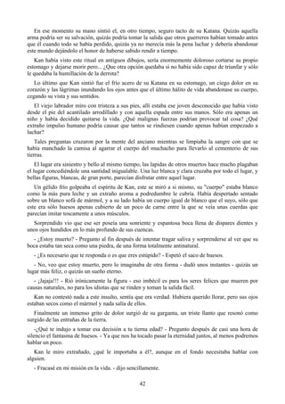 En ese momento su mano sintió el, en otro tiempo, seguro tacto de su Katana. Quizás aquella
arma podría ser su salvación, quizás podría tomar la salida que otros guerreros habían tomado antes
que él cuando todo se había perdido, quizás ya no merecía más la pena luchar y debería abandonar
este mundo dejándolo el honor de haberse sabido rendir a tiempo.
   Kan había visto este ritual en antiguos dibujos, sería enormemente doloroso cortarse su propio
estomago y dejarse morir pero... ¿Que otra opción quedaba si no había sido capaz de triunfar y sólo
le quedaba la humillación de la derrota?
   Lo último que Kan sintió fue el frío acero de su Katana en su estomago, un ciego dolor en su
corazón y las lágrimas inundando los ojos antes que el último hálito de vida abandonase su cuerpo,
cegando su vista y sus sentidos.
   El viejo labrador miro con tristeza a sus pies, allí estaba ese joven desconocido que había visto
desde el pie del acantilado arrodillado y con aquella espada entre sus manos. Sólo era apenas un
niño y había decidido quitarse la vida. ¿Qué malignas fuerzas podrían provocar tal cosa? ¿Qué
extraño impulso humano podría causar que tantos se rindiesen cuando apenas habían empezado a
luchar?
    Tales preguntas cruzaron por la mente del anciano mientras se limpiaba la sangre con que se
había manchado la camisa al agarrar el cuerpo del muchacho para llevarlo al cementerio de sus
tierras.
    El lugar era siniestro y bello al mismo tiempo, las lapidas de otros muertos hace mucho plagaban
el lugar concediéndole una santidad inigualable. Una luz blanca y clara cruzaba por todo el lugar, y
bellas figuras, blancas, de gran porte, parecían disfrutar entre aquel lugar.
   Un gélido frío golpeaba el espíritu de Kan, este se miró a si mismo, su "cuerpo" estaba blanco
como la más pura leche y un extraño aroma a podredumbre le cubría. Había despertado sentado
sobre un blanco sofá de mármol, y a su lado había un cuerpo igual de blanco que el suyo, sólo que
este era sólo huesos apenas cubierto de un poco de carne entre la que se veía unas cuerdas que
parecían imitar toscamente a unos músculos.
  Sorprendido vio que ese ser poseía una sonriente y espantosa boca llena de dispares dientes y
unos ojos hundidos en lo más profundo de sus cuencas.
  - ¿Estoy muerto? - Pregunto al fin después de intentar tragar saliva y sorprenderse al ver que su
boca estaba tan seca como una piedra, de una forma totalmente antinatural.
  - ¿Es necesario que te responda o es que eres estúpido? - Espetó el saco de huesos.
   - No, veo que estoy muerto, pero lo imaginaba de otra forma - dudó unos instantes - quizás un
lugar más feliz, o quizás un sueño eterno.
   - ¡Jajaja!!! - Rió irónicamente la figura - eso imbécil es para los seres felices que mueren por
causas naturales, no para los idiotas que se rinden y toman la salida fácil.
   Kan no contestó nada a este insulto, sentía que era verdad. Hubiera querido llorar, pero sus ojos
estaban secos como el mármol y nada salía de ellos.
   Finalmente un inmenso grito de dolor surgió de su garganta, un triste llanto que resonó como
surgido de las entrañas de la tierra.
    -¿Qué te indujo a tomar esa decisión a tu tierna edad? - Pregunto después de casi una hora de
silencio el fantasma de huesos. - Ya que nos ha tocado pasar la eternidad juntos, al menos podremos
hablar un poco.
   Kan le miro extrañado, ¿qué le importaba a él?, aunque en el fondo necesitaba hablar con
alguien.
  - Fracasé en mi misión en la vida. - dijo sencillamente.

                                                 42
 