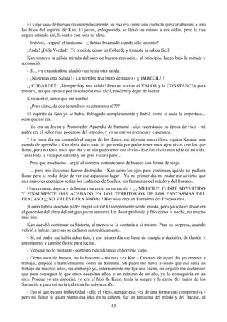 El viejo saco de huesos rió estrepitosamente, su risa era como una cuchilla que cortaba uno a uno
los hilos del espíritu de Kan. El joven, enloquecido, se llevó las manos a sus oídos, pero la risa
seguía estando ahí, la sentía con toda su alma.
   - Imbécil, - espetó el fantasma - ¿Habías fracasado siendo sólo un niño?
   ¡Anda! ¡Di la Verdad! ¡Te rendiste como un Cobarde y tomaste la salida fácil!
   Kan sostuvo la gélida mirada del saco de huesos con odio... al principio, luego bajo la mirada y
reconoció.
   - Si... - y excusándose añadió - no tenía otra salida.
   - ¿No tenías otra Salida? - La horrible risa brotó de nuevo - ¡¡¡IMBECIL!!!
   ¡¡¡COBARDE!!! ¡Siempre hay una salida! Pero no tuviste el VALOR y la CONSTANCIA para
tomarla, así que optaste por la solución más fácil, rendirte y dejar de luchar.
   Kan asintió, sabía que era verdad.
   - ¿Pero dime, de que te rendiste exactamente tú???
   El espíritu de Kan ya se había doblegado completamente y habló como si nada le importase...
cosa que así era.
  - Yo era un Joven y Prometedor Aprendiz de Samurai - dijo recordando su época de vivo - mi
padre era el señor más poderoso del imperio, y yo su mayor promesa y esperanza.
   " Un buen día me concedió el mayor de los dones, me dio una maravillosa espada Katana, una
espada de aprendiz - Kan abría dado todo lo que tenía por poder tener unos ojos vivos con los que
llorar, pero no tenía nada que dar y ni aún pudo tener ese alivio - Ese fue el día más feliz de mi vida.
Tenía toda la vida por delante y un gran Futuro pero...
   - Pero qué muchacho - urgió el siempre cortante saco de huesos con forma de viejo.
   - ... pero mis ilusiones fueron destruidas - Kan cerro los ojos para continuar, quizás no pudiera
llorar pero si podía dejar de ver ese espantoso lugar - Ya mi primer día mi padre me advirtió que
mis mayores enemigos serían los Ladrones de Sueños, los fantasmas del miedo y del fracaso...
  Una cortante, áspera y dolorosa risa corto su narración - ¡¡¡IMBECIL!!! FUISTE ADVERTIDO
Y FINALMENTE HAS ACABADO EN LOS TERRITORIOS DE LOS FANTASMAS DEL
FRACASO ¡¡¡NO VALES PARA NADA!!! Hoy sólo eres un Fantasma del Fracaso más.
   ¡Como habría deseado poder tragar saliva! O simplemente sentir miedo, pero ya sólo el dolor era
el poseedor del alma del antiguo joven samurai. Un dolor profundo y frío como la noche, no mucho
más aún.
   Kan decidió continuar su historia, al menos se la contaría a si mismo. Para su sorpresa, cuando
volvió a hablar, las risas se callaron automáticamente.
   - Si, mi padre me había advertido, y ese mismo día me llene de energía y decisión, de ilusión y
entusiasmo, y caminé fuerte para luchar.
   - Veo que no lo bastante - contesto ridiculizando el horrible viejo.
   - Cierto saco de huesos, no lo bastante - rió esta vez Kan - Después de aquel día yo empecé a
trabajar, empecé a transformarme como un Samurai. Mi padre me había avisado que eso sería un
trabajo de muchos años, sin embargo yo, internamente me fije una fecha, mi orgullo me dictaminó
que para conseguir lo que otros necesitan años, o un mínimo de un año, yo lo conseguiría en un
mes. Porque yo era especial, yo era el hijo de Kazo, tenía la sangre y la carne del mejor de los
Samuráis y para mi sería todo mucho más sencillo.
   - Eso si que es una imbecilidad - dijo el viejo, aunque esta vez de una forma casi comprensiva -
pero no fuiste tú quien plantó esa idea en tu cabeza, fue un fantasma del miedo y del fracaso, el
                                                   43
 