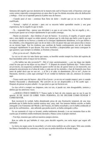 fantasma del orgullo que nos destierra de la manera más sutil al fracaso total, al hacernos creer que
como somos especiales conseguiremos en unos días lo que los demás necesitan años de dedicación
y trabajo. - Esta vez el apenado parecía el pobre saco de huesos.
   - Cuando pasó el mes - continuo Kan lleno de dolor - resultó que yo no era un Samurai
cualificado.
  - Normal - replicó el anciano - para eso se necesita haber aprendido mucho y una gran
experiencia, fue tu orgullo lo que te mató.
   - Si, - respondió Kan - parece una obviedad y es que es así como fue, fue mi orgullo y mí...
avaricia por querer ser el mejor rápidamente lo que acabó conmigo.
   - Bueno ex-mozuelo - dijo riéndose el saco de huesos - la avaricia, el orgullo, el querer ganar
más y más rápido sin seguir su orden natural, el pensar que la vida tiene que darle a uno lo que no
se merece cuando no se merece y cuando no lo consigue rápidamente abandonar, es lo que define a
los cobardes, a los chaqueteros que van de un lado a otro sin pasar más que unos pocos días o meses
en un mismo lugar. Son los traidores que cambian de bando continuamente con tal de intentar
conseguir rápidamente lo que desean. Son seres horribles y despreciables que nunca consiguen lo
que quieren y que siempre se enfadan, se frustran y fracasan.
   - ¡Pero yo no era así! - Replico Kan
  La voz se rió esta vez más fuerte que nunca, su horrible sonido rompió los hilos del espíritu de
Kan haciéndole sufrir el mayor de los dolores.
   - ¡¡¡No hables tan alto jovencito!!! - Rió el viejo sarcásticamente - ¡¡¡no me digas tan rápido
como no eras que no me dejas ver tus obras!!! - Y después de mirarle fijamente dijo - Todos somos
así jovencito, esa asquerosa cualidad de querer recibir sin dar, de querer tener ya sin merecerlo, esa
porquería esta presente en el alma de todos y cada uno de los mortales, y han de limpiarla muy bien
antes de poder decir que no son así... y al fin y al cabo, tú abandonaste ¿No es así? ¿Acaso no
fracasaste, moriste y estás aquí conmigo? Si en verdad no hubieras sido así, entonces no estarías
aquí.
   - Tienes razón saco de huesos - dijo al fin el joven - yo no era así cuando empecé, pero si cuando
finalicé fracasando y abandonando. Me convertí en un ser despreciable y al fin acabé aquí. -
Después de pensar un poco añadió - Lo que pasó es que me hicieron así.
  La risa volvió a romper sus tímpanos, esta vez era, si puede ser, más desagradable, rastrera y
dañina que las anteriores veces.
   - ¡¡¡SERÁS CÍNICO IMBÉCIL!!! Nunca nadie te hará de otra manera que no sea la que tú
quieras. SI DE ALGO ES LIBRE TODA PERSONA, ES DE DECIDIR COMO PENSAR Y
COMO SENTIR.
   Kan reconoció la verdad, había abandonado presa de una frustración temporal, de una muy
profunda que le había hecho sentido sentirse muy ,muy, mal. Sus temores habían crecido, se había
entregado a los Fantasmas del Miedo y del Fracaso, les había escuchado y eso le había conducido al
peor de los sufrimientos... aún sabiendo que podía ocurrir, se había entregado a ellos.
   En ese momento el viejo se levantó, estaba totalmente desnudo, y en ese momento Kan se dio
cuenta que él también estaba totalmente desnudo y blanco como el propio mármol.
   - Ven hijo, tenemos que cultivar nuestros campos eternos.
   Kan no sabía de qué hablaba el viejo, pero decidió seguirlo, eso sería mejor que seguir allí
sufriendo.
   La tierra era negra como la oscuridad y el cielo tenía también un color negro. Sólo una extraña
luz blanca iluminaba los contornos, una luz que no podía identificar de donde surgía.


                                                 44
 