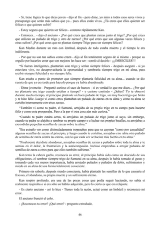 - Si, tiene lógica lo que dices joven - dijo al fin - pero dime, yo miro a todos esos seres vivos y
presupongo que serán más sabios que yo... pues ellos están vivos. ¿Tú crees que ellos quieren ser
felices o que quieren sufrir?
   - Estoy seguro que quieren ser felices - contesto rápidamente Kan.
   - Entonces... - dijo el anciano - ¿Por qué crees que plantan zarzas junto al trigo? ¿Por qué crees
que utilizan un puñado de trigo y otro de zarzas? ¿Por qué crees que son algunas veces felices y
otras sufren? ¿Por qué crees que no plantan siempre Trigo para ser siempre felices?
   Kan Medito durante un rato con lentitud, después de todo estaba muerto y el tiempo le era
indiferente.
   - Por que no son tan sabios como creen - dijo al fin totalmente seguro de si mismo - porque su
orgullo por hacerles creer que son mejores les hace ser - sonrió al decirlo - ¡¡¡IMBECILES!!!
   “Si fueran inteligentes, plantarían solo trigo y serían siempre felices - después aseguró - si yo
estuviera vivo, no desaprovecharía la oportunidad y sembraría siempre trigo en mi alma, para
recibir siempre felicidad y ser siempre feliz.
   Kan estaba a punto de prometer que siempre plantaría felicidad en su alma... cuando se dio
cuenta de que ya era tarde para hacerlo porque ya había abandonado.
   - Dime jovencito - Preguntó curioso el saco de huesos - si es verdad lo que me dices... ¿Por qué
no plantaste ese trigo cuando estabas a tiempo? - y curioso continúo - ¿Sabes? Yo te observé
durante mucho tiempo, al principio plantaste un buen puñado de trigo, un muy buen trigo que brotó
y te hizo feliz. Luego vi como otros plantaban un puñado de zarzas en tu alma y como tu alma se
cortaba internamente con estas zarzas.
   “También vi como tu padre, el Samurai, arrojaba de su propio trigo en tu campo para hacerte
feliz y como este prosperaba. Pero a la par vi otra cosa aún más curiosa.”
   “Cuando tu padre estaba cerca, tú arrojabas un puñado de trigo junto al suyo, sin embargo,
cuando tu padre se alejaba a sembrar su propio campo o a luchar sus propias batallas, tu arrojabas a
escondidas pequeñas semillas de zarzas sobre tu alma.”
   "Era extraño ver como disimuladamente tropezabas para que se cayeran "como por casualidad"
algunas semillas de zarzas al principio, y luego cuando te cortabas, arrojabas con rabia otro puñado
de semillas de zarza contra las zarzas, con lo que cada vez se hacían más fuertes en tu alma.”
  “Finalmente decidiste abandonar, arrojabas semillas de zarzas a puñados sobre toda tu alma y te
sumías en el dolor, la frustración y la autocompasión. Incluso empezabas a arrojar puñados de
semillas de zarza a otros para que ellos también sufrieran.”
   Kan tenía la cabeza gacha, reconocía su error, al principio había sido como un descuido de sus
obligaciones, el sembrar siempre trigo de Samurai en su alma, después le había tomado el gusto y
tomando cada vez menos importancia, había arrojado puñados y puñados de dolor, sufrimientos y
miedo en su alma de una forma totalmente consciente.
   Primero sin saberlo, después siendo consciente, había plantado las semillas de lo que causaría el
fracaso, el abandono, su propia muerte y un sufrimiento eterno.
   Kan respiro profundo, era una de las pocas cosas que podía seguir haciendo, no sabía si
realmente respiraba o si era sólo un hábito adquirido, pero lo cierto es que era relajante.
   - Es cierto anciano - así lo hice - Tienes toda la razón, actué como un Imbécil y reconozco mi
error.
   El anciano frunció el ceño.
   - ¿Reconoces tu error? ¿Qué error? - pregunto extrañado.


                                                 46
 