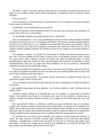 - Mi deber - explico - mi deber supremo como Samurai, era sembrar las semillas del trigo en mi
alma, si así lo hubiera hecho, nunca habría abandonado, y justamente todo lo contrario, habría
triunfado.
   " Ese fue mi error.”
   - Ese, jovenzuelo, es el error de todos los seres humanos vivos, el plantar en su alma las semillas
de las zarzas del sufrimiento.
   - Explícamelo - dijo simplemente el joven samurai.
  - Todos los humanos somos totalmente dueños de una sola cosa, de decidir que sembramos en
nuestra alma. Sólo de eso somos dueños.
   - Y sin embargo, también otros pueden plantar cosas - replico Kan
   - Eso es cierto mozuelo. - rió el viejo acordándose de como el mismo había arrojado un puñado
de zarzas en el alma de un vivo - los Fantasmas del Miedo y del Fracaso, arrojamos puñados enteros
de Zarzas en las almas de los vivos. También las encarnaciones de nosotros, los llamados "Ogros"
realizan lo mismo, por medio de sus palabras y sus gestos, por medio de su odio, de su ira y de su
rechazo siembran pequeños puñados de semillas de zarza en los campos de los demás hombres y
mujeres.
   " Sin embargo - continuó - en verdad eso es irrelevante, los campos del alma son inmensos como
has visto, y un sólo puñadito no hace nada, ni siquiera diez o cien pueden conseguir nada... porque
las zarzas nacen, crecen, dañan, y mueren. En cuanto una zarza ha producido daño, se muere
inmediatamente, igual que cuando un trigo crecido produce una sensación de felicidad, se muere
instantáneamente. Para que un campo esté bien proliferado, ha de ser continua y diariamente
sembrado con aquello que cada hombre decide.
   “El mayor problema de los hombres es que cada vez que una zarza le manca, entonces arroja con
ira y odio otro puñado de semillas de zarza, sin saber que esas semillas proliferarán en cien zarzas
que le harán muchísimo más daño todavía.
  - Anciano - cortó curioso Kan - ¿La actitud correcta sería arrojar un puñado de trigo cada vez
que hemos sentido el dolor de una zarza?
   - Así es muchacho, de esa forma el dolor plantado por otros sería pasajero y nuestra felicidad iría
en aumento.
  Kan meditó la importancia de estas palabras... ¡Si lo hubiera sabido en vida! ¡¡¡Hubiera sido un
hombre feliz!!!
   - También muchos confían en la felicidad que otros les siembran - y explicando el fantasma
añadió - hay hombres muy buenos en el mundo, pocos pero los hay, hombres y mujeres que se
dedican a arrojar sus propias semillas de trigo en los campos de los demás para que estos sean
felices.
   “Son especialmente sabios y se dedican a sembrar una gran cantidad de trigo en sus propios
campos, pero siempre guardan una gran parte de su propio trigo y lo arrojan en los campos de los
demás, aún cuando esas mismas personas les estén arrojando zarzas. Porque eso no les preocupa,
saben que ellos son dueños de su propia felicidad y lo que les arrojen los demás les es indiferentes.
Aunque también les hace enormemente felices cuando lo demás les arrojan parte de su trigo.”
   "Los hombres que así actúan, pronto aprenden que cuando el campo entero está dedicado al
cultivo del trigo, entonces es posible cosechar trigo, cosecharlo en un ciento por cada puñado
sembrado, y guardan para si mismos sólo una parte de cada cien, lo suficiente para poder seguir
cultivando, y arrojan a los campos de los demás la casi totalidad de su cosecha de felicidad sólo
para ayudar a que los demás sean tan felices como ellos.”


                                                 47
 