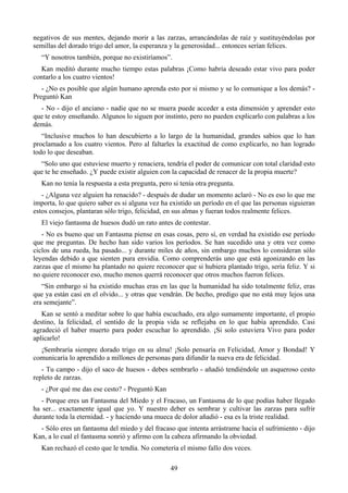 negativos de sus mentes, dejando morir a las zarzas, arrancándolas de raíz y sustituyéndolas por
semillas del dorado trigo del amor, la esperanza y la generosidad... entonces serían felices.
  “Y nosotros también, porque no existiríamos”.
  Kan meditó durante mucho tiempo estas palabras ¡Como habría deseado estar vivo para poder
contarlo a los cuatro vientos!
   - ¿No es posible que algún humano aprenda esto por si mismo y se lo comunique a los demás? -
Preguntó Kan
  - No - dijo el anciano - nadie que no se muera puede acceder a esta dimensión y aprender esto
que te estoy enseñando. Algunos lo siguen por instinto, pero no pueden explicarlo con palabras a los
demás.
   “Inclusive muchos lo han descubierto a lo largo de la humanidad, grandes sabios que lo han
proclamado a los cuatro vientos. Pero al faltarles la exactitud de como explicarlo, no han logrado
todo lo que deseaban.
  “Solo uno que estuviese muerto y renaciera, tendría el poder de comunicar con total claridad esto
que te he enseñado. ¿Y puede existir alguien con la capacidad de renacer de la propia muerte?
  Kan no tenía la respuesta a esta pregunta, pero si tenía otra pregunta.
   - ¿Alguna vez alguien ha renacido? - después de dudar un momento aclaró - No es eso lo que me
importa, lo que quiero saber es si alguna vez ha existido un período en el que las personas siguieran
estos consejos, plantaran sólo trigo, felicidad, en sus almas y fueran todos realmente felices.
  El viejo fantasma de huesos dudó un rato antes de contestar.
   - No es bueno que un Fantasma piense en esas cosas, pero sí, en verdad ha existido ese período
que me preguntas. De hecho han sido varios los períodos. Se han sucedido una y otra vez como
ciclos de una rueda, ha pasado... y durante miles de años, sin embargo muchos lo consideran sólo
leyendas debido a que sienten pura envidia. Como comprenderás uno que está agonizando en las
zarzas que el mismo ha plantado no quiere reconocer que si hubiera plantado trigo, sería feliz. Y si
no quiere reconocer eso, mucho menos querrá reconocer que otros muchos fueron felices.
   “Sin embargo si ha existido muchas eras en las que la humanidad ha sido totalmente feliz, eras
que ya están casi en el olvido... y otras que vendrán. De hecho, predigo que no está muy lejos una
era semejante”.
   Kan se sentó a meditar sobre lo que había escuchado, era algo sumamente importante, el propio
destino, la felicidad, el sentido de la propia vida se reflejaba en lo que había aprendido. Casi
agradeció el haber muerto para poder escuchar lo aprendido. ¡Si solo estuviera Vivo para poder
aplicarlo!
  ¡Sembraría siempre dorado trigo en su alma! ¡Solo pensaría en Felicidad, Amor y Bondad! Y
comunicaría lo aprendido a millones de personas para difundir la nueva era de felicidad.
   - Tu campo - dijo el saco de huesos - debes sembrarlo - añadió tendiéndole un asqueroso cesto
repleto de zarzas.
  - ¿Por qué me das ese cesto? - Preguntó Kan
   - Porque eres un Fantasma del Miedo y el Fracaso, un Fantasma de lo que podías haber llegado
ha ser... exactamente igual que yo. Y nuestro deber es sembrar y cultivar las zarzas para sufrir
durante toda la eternidad. - y haciendo una mueca de dolor añadió - esa es la triste realidad.
  - Sólo eres un fantasma del miedo y del fracaso que intenta arrástrame hacia el sufrimiento - dijo
Kan, a lo cual el fantasma sonrió y afirmo con la cabeza afirmando la obviedad.
  Kan rechazó el cesto que le tendía. No cometería el mismo fallo dos veces.

                                                 49
 