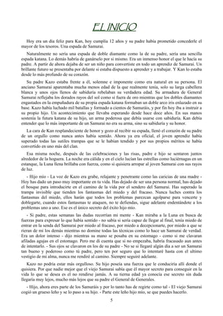EL INICIO
  Hoy era un día feliz para Kan, hoy cumplía 12 años y su padre había prometido concederle el
mayor de los tesoros. Una espada de Samurai.
   Naturalmente no sería una espada de doble diamante como la de su padre, sería una sencilla
espada katana. Lo demás habría de ganárselo por si mismo. Era un inmenso honor el que le hacía su
padre. A partir de ahora dejaba de ser un niño para convertiste en todo un aprendiz de Samurai. Un
brillante futuro se presentaba por delante si estaba dispuesto a aprender y a trabajar. Y Kan lo estaba
desde lo más profundo de su corazón.
   Su padre Kazo estaba frente a él, solemne e imponente como era natural en su persona. El
anciano Samurai aparentaba mucha menos edad de la que realmente tenía, solo su larga cabellera
blanca y unos ojos llenos de sabiduría rebelaban su verdadera edad. Su armadura de General
Samurai reflejaba los dorados rayos del sol como si fuera de oro mientras que los dobles diamantes
engastados en la empuñadura de su propia espada katana formaban un doble arco iris enlazado en su
base. Kazo había luchado mil batallas y formado a cientos de Samuráis, y por fin hoy iba a instruir a
su propio hijo. Un acontecimiento que llevaba esperando desde hace doce años. En sus manos
sostenía la futura katana de su hijo, un arma poderosa que debía usarse con sabiduría. Kan debía
entender que lo más importante de un Samurai no era su arma, sino su sabiduría y su honor.
   La cara de Kan resplandeciente de honor y gozo al recibir su espada, llenó el corazón de su padre
de un orgullo como nunca antes había sentido. Ahora ya era oficial, el joven aprendiz había
superado todas las sutiles trampas que se le habían tendido y por sus propios méritos se había
convertido en uno más del clan.
   Esa misma noche, después de las celebraciones y las risas, padre e hijo se sentaron juntos
alrededor de la hoguera. La noche era cálida y en el cielo lucían las estrellas como luciérnagas en un
estanque, la Luna llena brillaba con fuerza, como si quisiera arropar al joven Samurai con sus rayos
de luz.
   - Hijo mío - La voz de Kazo era grabe, relajante y penetrante como las caricias de una madre -
Hoy has dado un paso muy importante en tu vida. Has dejado de ser una persona normal, has dejado
el bosque para introducirte en el camino de la vida por el sendero del Samurai. Has superado la
trampa invisible que tienden los fantasmas del miedo y del fracaso. Nunca luches contra los
fantasmas del miedo, ellos harán que todos los problemas parezcan agolparse para vencerte y
doblegarte, cuando estos fantasmas te ataquen, no te defiendas, sigue adelante endentándote a los
problemas uno a uno. Ese es el único secreto del éxito hijo mío.
   - Si padre, estas semanas las dudas recorrían mi mente - Kan miraba a la Luna en busca de
fuerzas para expresar lo que había sentido - no sabía si sería capaz de llegar al final, tenía miedo de
entrar en la senda del Samurai por miedo al fracaso, por miedo a decepcionarte, por miedo a que se
rieran de mi los demás mientras no domine todas las técnicas como lo hace un Samurai de verdad.
Era un dolor intenso - dijo mientras su mano se posaba en su estomago - como si me clavaran
afiladas agujas en el estomago. Pero me di cuenta que si no empezaba, habría fracasado aun antes
de intentarlo. - Sus ojos se clavaron en los de su padre - No se si llegaré algún día a ser un Samurai
tan bueno y poderoso como tú padre, pero ten por seguro que lo intentaré hasta con el ultimo
vestigio de mi alma, nunca me rendiré al camino. Siempre seguiré adelante.
   Kazo no podría estar más orgulloso. Su hijo poseía una fuerza que le conduciría allí donde el
quisiera. Por que nadie mejor que el viejo Samurai sabía que él mayor secreto para conseguir en la
vida lo que se desea es el no rendirse jamás. A su tierna edad ya conocía ese secreto sin duda
llegaría muy lejos, mucho más lejos que su padre el General de Generales.
  - Hijo, ahora eres parte de los Samuráis y por lo tanto has de regirte como tal - El viejo Samurai
cogió un grueso leño y se lo paso a su hijo. - Parte este leño hijo mío, se que puedes hacerlo.
                                                  5
 
