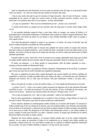 Ante la estupefacción del fantasma, el joven tomo un dorado cesto de trigo, el cual parecía arder
entre sus manos... no, eran sus manos las que ardían al contacto del cesto.
   - Esa es una razón más por la que no tocamos el trigo mozuelo - dijo el saco de huesos - somos
propiedad de las zarzas, el trigo nos corroe como el ácido corroería nuestros cuerpos vivos. Si
estuvieras vivo podrías, pero una vez ya muerto... no hay oportunidad.
   - ¿Y que va a pasarme? - Rió el joven extrañamente jovial - ¿Acaso voy a morirme?
   Y riendo corrió hacia su campo con ese enorme cesto de trigo que le corroía como fuego ácido
su ser.
   Y con grandes puñados esparció trigo y más trigo sobre su campo, sus manos le dolían y le
quemaban pero continuaba sembrando y sembrando, aún cuando no sintiera ninguna diferencia. Dos
horas después, dos horas de dolor en sus manos y una extraña felicidad, acabó, miró su campo y
esté seguía yermo.
  Una sutil desesperanza empezó a surgir en su corazón, y al mirar vió como el anciano saco de
huesos estaba arrojando un puñado de zarzas podridas.
   Su primera reacción habría sido el arrojar otro puñado de zarzas contra el campo del anciano
para que sufriera su propia medicina... pero cambio de idea y tomando el cesto de trigo arrojó, no un
puñado, sino kilos y kilos de trigo en el campo del anciano, el cual no sabía que hacer pues se había
quedado paralizado.
   Cuando acabó el cesto, tomo otro e hizo lo mismo en su campo, plantando tanto trigo que al final
el campo quedó repleto de una enorme capa de trigo que quemaba a Kan al contacto con su piel.
  El dolor era inmenso... y al final, perdió el conocimiento, feliz de haber reparado su error...
aunque ya fuera cuando era demasiado tarde.
  Un Estruendo, parecido a un poderoso Trueno, despertó violentamente al Joven Kan. Lo primero
que vieron sus ojos fue un techo formado por esqueletos danzando.
   Sus ojos se adaptaron un poco más y pudo distinguir una oscura cúpula con relieves tallados de
esqueletos y calaveras. Estaba acostado sobre una especie de altar, a su derecha una cara familiar le
despertó una sonrisa. Era el viejo saco de huesos, sólo que totalmente vestido y un poco más...
¡vivo!
   Kan se levantó de un salto, se miro de arriba a bajo y ¡si! Una oleada de Entusiasmo le invadió.
   -¡¡¡¡Estoy Vivo!!!! - Grito a los cuatro vientos mientras las lágrimas de la más absoluta felicidad
recorrían su cara. - ¡Es todo tan hermoso! El cielo del exterior, el aire, el dorado de mis manos, ese
resecor de mi boca... ¡Incluso este inmenso dolor de cabeza!!! ¡Porque estoy vivo!!!
   - Eso si que son ganas de vivir - dijo el viejo sonriendo - ¿Qué te ha cambiado tanto?
   Kan le miró atentamente e impulsado por su instinto le dio un fuerte y largo abrazo al viejo a la
par que le decía "Me parece que serás tú quien tendrá que explicármelo"
    Cinco minutos después la extraña pareja estaba situada en el exterior del templo. El anciano le
había contado que él era un clérigo de la muerte, que esta mañana había visto llorando, desesperado,
al joven Kan en el precipicio y temeroso de que hiciera alguna idiotez le había asestado una pedrada
en la nuca con su onda. Por desgracia el tiro había sido demasiado certero y casi había matado al
joven, cuando le tomó para llevarlo a su altar e intentar curarle, la sangre que brotaba de la cabeza
del joven había ensuciado su mejor camisa.
   Después las horas habían pasado y el anciano habría jurado que el joven estaba totalmente
muerto, no era capaz de encontrar el pulso ni la respiración en su cuerpo, pero había sentido un
enraizado y básico deseo de vivir que había evitado que su espíritu se hubiera separado totalmente
de su cuerpo. Así que se había limitado a esperar a ver que era lo que ocurría.

                                                 50
 