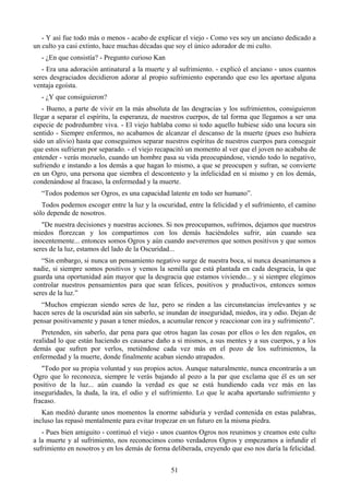 - Y así fue todo más o menos - acabo de explicar el viejo - Como ves soy un anciano dedicado a
un culto ya casi extinto, hace muchas décadas que soy el único adorador de mi culto.
  - ¿En que consistía? - Pregunto curioso Kan
   - Era una adoración antinatural a la muerte y al sufrimiento. - explicó el anciano - unos cuantos
seres desgraciados decidieron adorar al propio sufrimiento esperando que eso les aportase alguna
ventaja egoísta.
  - ¿Y que consiguieron?
   - Bueno, a parte de vivir en la más absoluta de las desgracias y los sufrimientos, consiguieron
llegar a separar el espíritu, la esperanza, de nuestros cuerpos, de tal forma que llegamos a ser una
especie de podredumbre viva. - El viejo hablaba como si todo aquello hubiese sido una locura sin
sentido - Siempre enfermos, no acabamos de alcanzar el descanso de la muerte (pues eso hubiera
sido un alivio) hasta que conseguimos separar nuestros espíritus de nuestros cuerpos para conseguir
que estos sufrieran por separado. - el viejo recapacitó un momento al ver que el joven no acababa de
entender - verás mozuelo, cuando un hombre pasa su vida preocupándose, viendo todo lo negativo,
sufriendo e instando a los demás a que hagan lo mismo, a que se preocupen y sufran, se convierte
en un Ogro, una persona que siembra el descontento y la infelicidad en si mismo y en los demás,
condenándose al fracaso, la enfermedad y la muerte.
  “Todos podemos ser Ogros, es una capacidad latente en todo ser humano”.
   Todos podemos escoger entre la luz y la oscuridad, entre la felicidad y el sufrimiento, el camino
sólo depende de nosotros.
   "De nuestra decisiones y nuestras acciones. Si nos preocupamos, sufrimos, dejamos que nuestros
miedos florezcan y los compartimos con los demás haciéndoles sufrir, aún cuando sea
inocentemente... entonces somos Ogros y aún cuando aseveremos que somos positivos y que somos
seres de la luz, estamos del lado de la Oscuridad...
   “Sin embargo, si nunca un pensamiento negativo surge de nuestra boca, si nunca desanimamos a
nadie, si siempre somos positivos y vemos la semilla que está plantada en cada desgracia, la que
guarda una oportunidad aún mayor que la desgracia que estamos viviendo... y si siempre elegimos
controlar nuestros pensamientos para que sean felices, positivos y productivos, entonces somos
seres de la luz.”
   “Muchos empiezan siendo seres de luz, pero se rinden a las circunstancias irrelevantes y se
hacen seres de la oscuridad aún sin saberlo, se inundan de inseguridad, miedos, ira y odio. Dejan de
pensar positivamente y pasan a tener miedos, a acumular rencor y reaccionar con ira y sufrimiento”.
   Pretenden, sin saberlo, dar pena para que otros hagan las cosas por ellos o les den regalos, en
realidad lo que están haciendo es causarse daño a si mismos, a sus mentes y a sus cuerpos, y a los
demás que sufren por verlos, metiéndose cada vez más en el pozo de los sufrimientos, la
enfermedad y la muerte, donde finalmente acaban siendo atrapados.
   "Todo por su propia voluntad y sus propios actos. Aunque naturalmente, nunca encontrarás a un
Ogro que lo reconozca, siempre le verás bajando al pozo a la par que exclama que él es un ser
positivo de la luz... aún cuando la verdad es que se está hundiendo cada vez más en las
inseguridades, la duda, la ira, el odio y el sufrimiento. Lo que le acaba aportando sufrimiento y
fracaso.
   Kan meditó durante unos momentos la enorme sabiduría y verdad contenida en estas palabras,
incluso las repasó mentalmente para evitar tropezar en un futuro en la misma piedra.
   - Pues bien amiguito - continuó el viejo - unos cuantos Ogros nos reunimos y creamos este culto
a la muerte y al sufrimiento, nos reconocimos como verdaderos Ogros y empezamos a infundir el
sufrimiento en nosotros y en los demás de forma deliberada, creyendo que eso nos daría la felicidad.


                                                51
 