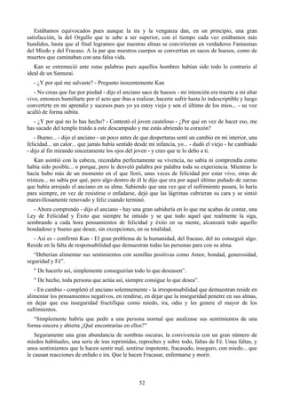 Estábamos equivocados pues aunque la ira y la venganza dan, en un principio, una gran
satisfacción, la del Orgullo que te sabe a ser superior, con el tiempo cada vez estábamos más
hundidos, hasta que al final logramos que nuestras almas se convirtieran en verdaderos Fantasmas
del Miedo y del Fracaso. A la par que nuestros cuerpos se convertían en sacos de huesos, como de
muertos que caminaban con una falsa vida.
   Kan se estremeció ante estas palabras pues aquellos hombres habían sido todo lo contrario al
ideal de un Samurai.
   - ¿Y por qué me salvaste? - Pregunto inocentemente Kan
   - No creas que fue por piedad - dijo el anciano saco de huesos - mi intención era traerte a mi altar
vivo, entonces humillarte por el acto que ibas a realizar, hacerte sufrir hasta lo indescriptible y luego
convertirte en mi aprendiz y sucesos pues yo ya estoy viejo y son el último de los míos... - su voz
acalló de forma súbita.
   - ¿Y por qué no lo has hecho? - Contestó el joven cauteloso - ¿Por qué en vez de hacer eso, me
has sacado del templo traído a este descampado y me estás abriendo tu corazón?
   - Bueno... - dijo el anciano - un poco antes de que despertaras sentí un cambio en mi interior, una
felicidad... un calor... que jamás había sentido desde mi infancia, yo... - dudó el viejo - he cambiado
- dijo al fin mirando sinceramente los ojos del joven - y creo que te lo debo a ti.
    Kan asintió con la cabeza, recordaba perfectamente su vivencia, no sabía ni comprendía como
había sido posible... o porque, pero le desveló palabra por palabra toda su experiencia. Mientras lo
hacía hubo más de un momento en el que lloró, unas veces de felicidad por estar vivo, otras de
tristeza... no sabía por qué, pero algo dentro de él le dijo que era por aquel último puñado de zarzas
que había arrojado el anciano en su alma. Sabiendo que una vez que el sufrimiento pasara, lo haría
para siempre, en vez de resistirse o enfadarse, dejó que las lágrimas cubrieran su cara y se sintió
maravillosamente renovado y feliz cuando terminó.
  - Ahora comprendo - dijo el anciano - hay una gran sabiduría en lo que me acabas de contar, una
Ley de Felicidad y Éxito que siempre he intuido y se que todo aquel que realmente la siga,
sembrando a cada hora pensamientos de felicidad y éxito en su mente, alcanzará todo aquello
bondadoso y bueno que desee, sin excepciones, en su totalidad.
  - Así es - confirmó Kan - El gran problema de la humanidad, del fracaso, del no conseguir algo.
Reside en la falta de responsabilidad que demuestran todas las personas para con su alma.
   “Deberían alimentar sus sentimientos con semillas positivas como Amor, bondad, generosidad,
seguridad y Fé”.
   " De hacerlo así, simplemente conseguirían todo lo que deseasen”.
   " De hecho, toda persona que actúa así, siempre consigue lo que desea”.
   - En cambio - completó el anciano solemnemente - la irresponsabilidad que demuestran reside en
alimentar los pensamientos negativos, en rendirse, en dejar que la inseguridad penetre en sus almas,
en dejar que esa inseguridad fructifique como miedo, ira, odio y les genere el mayor de los
sufrimientos.
   “Simplemente habría que pedir a una persona normal que analizase sus sentimientos de una
forma sincera y abierta ¿Qué encontrarías en ellos?”
   Seguramente una gran abundancia de sombras oscuras, la convivencia con un gran número de
miedos habituales, una serie de iras reprimidas, reproches y sobre todo, faltas de Fé. Unas faltas, y
unos sentimientos que le hacen sentir mal, sentirse impotente, fracasado, inseguro, con miedo... que
le causan reacciones de enfado e ira. Que le hacen Fracasar, enfermarse y morir.



                                                   52
 