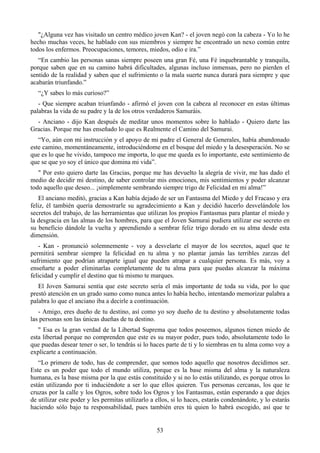 "¿Alguna vez has visitado un centro médico joven Kan? - el joven negó con la cabeza - Yo lo he
hecho muchas veces, he hablado con sus miembros y siempre he encontrado un nexo común entre
todos los enfermos. Preocupaciones, temores, miedos, odio e ira.”
   “En cambio las personas sanas siempre poseen una gran Fé, una Fé inquebrantable y tranquila,
porque saben que en su camino habrá dificultades, algunas incluso inmensas, pero no pierden el
sentido de la realidad y saben que el sufrimiento o la mala suerte nunca durará para siempre y que
acabarán triunfando.”
   “¿Y sabes lo más curioso?”
   - Que siempre acaban triunfando - afirmó el joven con la cabeza al reconocer en estas últimas
palabras la vida de su padre y la de los otros verdaderos Samuráis.
  - Anciano - dijo Kan después de meditar unos momentos sobre lo hablado - Quiero darte las
Gracias. Porque me has enseñado lo que es Realmente el Camino del Samurai.
   “Yo, aún con mi instrucción y el apoyo de mi padre el General de Generales, había abandonado
este camino, momentáneamente, introduciéndome en el bosque del miedo y la desesperación. No se
que es lo que he vivido, tampoco me importa, lo que me queda es lo importante, este sentimiento de
que se que yo soy el único que domina mi vida”.
   " Por esto quiero darte las Gracias, porque me has devuelto la alegría de vivir, me has dado el
medio de decidir mi destino, de saber controlar mis emociones, mis sentimientos y poder alcanzar
todo aquello que deseo... ¡simplemente sembrando siempre trigo de Felicidad en mi alma!”
   El anciano meditó, gracias a Kan había dejado de ser un Fantasma del Miedo y del Fracaso y era
feliz, él también quería demostrarle su agradecimiento a Kan y decidió hacerlo desvelándole los
secretos del trabajo, de las herramientas que utilizan los propios Fantasmas para plantar el miedo y
la desgracia en las almas de los hombres, para que el Joven Samurai pudiera utilizar ese secreto en
su beneficio dándole la vuelta y aprendiendo a sembrar feliz trigo dorado en su alma desde esta
dimensión.
   - Kan - pronunció solemnemente - voy a desvelarte el mayor de los secretos, aquel que te
permitirá sembrar siempre la felicidad en tu alma y no plantar jamás las terribles zarzas del
sufrimiento que podrían atraparte igual que pueden atrapar a cualquier persona. Es más, voy a
enseñarte a poder eliminarlas completamente de tu alma para que puedas alcanzar la máxima
felicidad y cumplir el destino que tú mismo te marques.
   El Joven Samurai sentía que este secreto sería el más importante de toda su vida, por lo que
prestó atención en un grado sumo como nunca antes lo había hecho, intentando memorizar palabra a
palabra lo que el anciano iba a decirle a continuación.
   - Amigo, eres dueño de tu destino, así como yo soy dueño de tu destino y absolutamente todas
las personas son las únicas dueñas de tu destino.
   " Esa es la gran verdad de la Libertad Suprema que todos poseemos, algunos tienen miedo de
esta libertad porque no comprenden que este es su mayor poder, pues todo, absolutamente todo lo
que puedas desear tener o ser, lo tendrás si lo haces parte de ti y lo siembras en tu alma como voy a
explicarte a continuación.
   “Lo primero de todo, has de comprender, que somos todo aquello que nosotros decidimos ser.
Este es un poder que todo el mundo utiliza, porque es la base misma del alma y la naturaleza
humana, es la base misma por la que estás constituido y si no lo estás utilizando, es porque otros lo
están utilizando por ti induciéndote a ser lo que ellos quieren. Tus personas cercanas, los que te
cruzas por la calle y los Ogros, sobre todo los Ogros y los Fantasmas, están esperando a que dejes
de utilizar este poder y les permitas utilizarlo a ellos, si lo haces, estarás condenándote, y lo estarás
haciendo sólo bajo tu responsabilidad, pues también eres tú quien lo habrá escogido, así que te


                                                   53
 