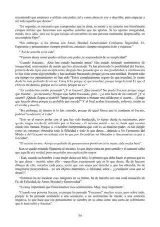 recomiendo que empieces a utilizar este poder, tal y como ahora te voy a describir, para empezar a
ser todo aquello que deseas.”
   “Lo segundo, es necesario que comprendas que tu alma, tu mente y tu corazón son literalmente
campos fértiles que funcionan con aquellas semillas que les aportas. Si les aportas inseguridad,
miedo, ira u odio, será eso lo que recojas al convertirte en una persona totalmente despreciable, en
un completo Ogro”.
  “Sin embargo, si los abonas con Amor, Bondad, Generosidad, Confianza, Seguridad, Fé,
Esperanza y pensamientos siempre positivos, entonces siempre recogerás éxito y riquezas.”
   " Así de sencilla es la vida”.
   “Veamos ahora como puedes utilizar este poder, te sorprenderás de su simplicidad”.
   “Cuando fracasas... ¿Qué has estado haciendo antes? Has estado teniendo sentimientos de
inseguridad, sentimientos de miedo que has alimentado. Te has planteado la posibilidad del fracaso,
primero desde lejos con escepticismo, después has pensado que es una posibilidad, a continuación
lo has visto como algo probable y has acabado fracasando porque ya era una realidad. Durante todo
ese tiempo tus pensamientos no han sido "Estoy completamente seguro de que triunfaré, lo siento
desde lo más profundo de mi ser. Estoy feliz porque se que triunfaré, porque tengo la total Fé que el
éxito es mi destino, porque así lo siento, porque así es."
   “En cambio has estado pensando "¿Y si fracaso? ¿Qué pasaría? No puedo fracasar porque tengo
que triunfar... ¡es necesario! Porque sino habré fracasado, pero... ¿si está fuera de mi control? ¿Y si
ocurre? ¿Quizás llegue a ocurrir? Tengo que empezar a planear una salida por si ocurre.... ¡Tengo
que hacerlo ahora porque es probable que suceda!" Y al final acabas fracasando, enfermo, tirado en
el arrollo y muerto.
  “Sin embargo, tú mismo te lo has causado, porque de igual forma que te condenas al fracaso,
podrías "condenarte al éxito"
   “Esto es el mayor poder con el que has sido bendecido, lo tienes desde tu nacimiento, pero
quizás tengas miedo de utilizarlo por si fracasas - el anciano sonrió - así es, hasta aquí nuestro
miedo nos frenará. Porque si el hombre comprendiera que este es su máximo poder, es tan simple
como es, entonces obtendría toda la felicidad y todo lo que desea... dejando a los Fantasmas del
Miedo y del Fracaso sin trabajo, con lo que por fin podrían ser liberados y descansarían en paz y
felicidad”.
   “El secreto es este: Arroja un puñado de pensamientos positivos en tu mente cada media hora”.
  Kan se quedó mirando fijamente al anciano, lo que decía tenía un gran sentido y el samurai sabía
que aquello era verdad, pero necesitaba una explicación mayor.
   - Kan, cuando un hombre o una mujer desea ser feliz, lo primero que debe hacer es pensar que es
lo que desea - insistió sobre ello - especificar exactamente que es lo que desea. Ha de hacerse
dibujos de ello, mirarlos cada poco, sentir que son suyos por derecho y que los obtendrá, ha de
imaginarse poseyéndolos... ya sea objetos materiales, o felicidad, amor... ¡¡¡cualquier cosa que se
desee!!!
   “Entonces ha de inculcar esas imágenes en su mente, ha de hacerlo con una total sensación de
Fé, de Felicidad, de Amor, Bondad y Generosidad”.
   “Es muy importante que Emocionalice esos sentimientos. Muy, muy importante”.
   "Cuando una persona fracasa, es porque ha pensado "Fracasaré" muchas veces, pero sobre todo,
porque lo ha pensado uniéndolo a una sensación, a un sentimiento de miedo, a una emoción
negativa, lo que hace que ese pensamiento se siembre en su alma como una zarza de sufrimiento
que le hará sufrir y fracasar”.


                                                  54
 