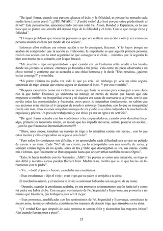"De igual forma, cuando una persona alcanza el éxito y la felicidad, es porque ha pensado cada
media hora (como poco) "¡¡¡TRIUNFARÉ!!! ¡Tendré éxito! ¡Lo haré porque estoy predestinado al
éxito!" Este pensamiento, emocionalizado con una total Fé, Amor, Bondad y Esperanza, es lo que
hace que se plante una semilla del dorado trigo de la felicidad y el éxito. Con lo que recoge éxito y
felicidad”.
   “El mayor problema que tienen las personas es que ven realizar una acción a otra y ven como esa
persona alcanza el éxito por medio de esa acción”.
   Entonces ellos realizan esa misma acción y no lo consiguen, fracasan. Y lo hacen porque no
acaban de comprender que la acción es irrelevante, lo importante es que aquella primera persona,
realizó esa acción con la total seguridad de que conseguiría el éxito.... mientras que la segunda lo
hizo con miedo en su corazón, con lo que fracasó.
   “Me acuerdo - dijo avergonzándose - que cuando era un Fantasma solía acudir a los locales
donde los jóvenes se conoce, entonces yo buscaba a mi presa. Veía como mi presa observaba a un
chico normal y corriente que se acercaba a una chica hermosa y le decía "Eres preciosa, ¿quieres
bailar conmigo?" y triunfaba.
  “Mi pobre víctima no podía ver todo lo que yo veía, sin embargo yo veía un alma segura,
sembrada de trigo dorado que estaba segura de alcanzar el éxito. Y por eso triunfaba”.
   “Después escuchaba como mi víctima se decía que haría lo mismo para conseguir a una chica
con la que bailar. Entonces yo sembraba un manojo de zarzas de miedo que hacían que este
empezase a temblar, su inseguridad crecía y ni siquiera era capaz de acercarse a la joven, con lo que
perdía todas las oportunidades y fracasaba, otros pocos lo intentaban tímidamente, no sabían que
sus acciones eran inútiles al ir cargadas de miedo y entonces fracasaban, con lo que su inseguridad
crecía aún mas, ellos mismos arrojaban manojos de ira y odio a su alma culpando a la muchacha de
orgullosa y pécora. Un poco de trabajo más y ese chico ya era un ogro a mi servicio”.
   “De igual forma actuaba con los vendedores o los emprendedores, cuando estos deseaban hacer
algo, primero les inculcaba miedo, un miedo que les impedía moverse, actuar, ponerse en acción...
¡¡¡con lo que fracasaban irremediablemente!!!
   “Otros, unos pocos, tomaban un manojo de trigo y lo arrojaban contra mis zarzas... con lo que
estas morían y ellos empezaban su negocio con éxito”.
   “Pero todos los comienzos son difíciles, y yo aprovechaba cada dificultad para arrojar un puñado
de zarzas a su alma. Cada "No" de un cliente, yo lo acompañaba con una semilla de zarza, y
siempre venían Ogros en mi ayuda, seres de Ira y Odio que descargaban su Ira, sus zarzas, contra
mis víctimas, que finalmente se iban apagando hasta que se convertían también en unos Ogros”.
   “Esto, lo hacía también con los Samuráis. ¡Ahh!!! Su pureza es como una tentación, su trigo es
aún débil y nuestras zarzas pueden florecer bien. Medita Kan, medita que es lo que hacías en las
reuniones con tu padre”.
  - Yo... - dudó el joven - bueno, escuchaba sus enseñanzas.
  - Esas enseñanzas - dijo el viejo - eran trigo que tu padre te arrojaba a tu alma.
  El muchacho asintió, y el anciano le invito a continuar hablando con un gesto de su mano.
   - Después, cuando la enseñanza acababa, yo me prometía solemnemente que lo haría tal y como
mi padre me había dicho. Con un gran sentimiento de Fé, Seguridad y Esperanza, me prometía a mi
mismo que triunfaría, que trabajaría para ser el mejor.
  - Esas promesas, amplificadas con los sentimientos de Fé, Seguridad y Esperanza, constituían tu
mayor arma, tu mayor sabiduría, constituían los manojos de dorado trigo que arrojabas en tu alma.
  “¿Y verdad Kan que después de cada promesa te sentías feliz y alcanzabas los mayores éxitos?
Aún cuando fueran poco a poco”.

                                                  55
 