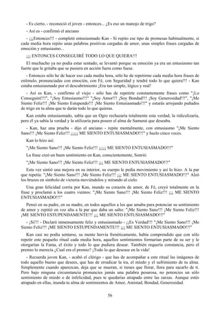 - Es cierto, - reconoció el joven - entonces... ¿Es eso un manojo de trigo?
  - Así es - confirmó el anciano
   - ¡¡¡Entonces!!! - completó entusiasmado Kan - Si repito ese tipo de promesas habitualmente, si
cada media hora repito unas palabras positivas cargadas de amor, unas simples frases cargadas de
emoción y entusiasmo...
  ¡¡¡ ENTONCES CONSEGUIRÉ TODO LO QUE QUIERA!!!
   El muchacho ya no podía estar sentado, se levantó porque su emoción ya era un entusiasmo tan
fuerte que le gritaba que se pusiera en acción fuera como fuese.
   - Entonces sólo he de hacer eso cada media hora, sólo he de repetirme cada media hora frases de
estímulo, pronunciadas con emoción, con Fé, con Seguridad y tendré todo lo que quiera!!! - Kan
estaba entusiasmado por el descubrimiento ¡Era tan simple, lógico y real!
   - Así es Kan, - confirmo el viejo - sólo has de repetirte constantemente frases como "¡Lo
Conseguiré!!!", "¡Soy Entusiasmo!!!" "¡Soy Amor!!! ¡Soy Bondad!!! ¡Soy Generosidad!!!", "¡Me
Siento Feliz!!! ¡Me Siento Estupendo!!! ¡Me Siento Entusiasmado!!!" y estarás arrojando puñados
de trigo en tu alma que te darán todo lo que quieras.
   Kan estaba entusiasmado, sabía que un Ogro rechazaría totalmente esta verdad, la ridiculizaría,
pero él ya sabía la verdad y la utilizaría para poseer el alma de Samurai que deseaba.
  - Kan, haz una prueba - dijo el anciano - repite mentalmente, con entusiasmo "¡Me Siento
Sano!!! ¡Me Siento Feliz!!! ¡¡¡¡¡ ME SIENTO ENTUSIASMADO!!!" y hazlo cinco veces.
  Kan lo hizo así:
  "¡Me Siento Sano!!! ¡Me Siento Feliz!!! ¡¡¡¡¡ ME SIENTO ENTUSIASMADO!!!"
  La frase creó un buen sentimiento en Kan, conscientemente, Sonrió.
  "¡Me Siento Sano!!! ¡Me Siento Feliz!!! ¡¡¡ ME SIENTO ENTUSIASMADO!!!"
   Esta vez sintió una mejora en su interior, su cuerpo le pedía movimiento y así lo hizo. A la par
que repetía: "¡Me Siento Sano!!! ¡Me Siento Feliz!!! ¡¡¡ ME SIENTO ENTUSIASMADO!!!" Alzó
los brazos en símbolo de victoria moviéndolos y mirando al cielo.
   Una gran felicidad corría por Kan, inundo su corazón de amor, de Fé, creyó totalmente en la
frase y proclamó a los cuatro vientos: "¡Me Siento Sano!!! ¡Me Siento Feliz!!! ¡¡¡ ME SIENTO
ENTUSIASMADO!!!"
   Pensó en su padre, en su madre, en todos aquellos a los que amaba para potenciar su sentimiento
de amor y repitió en voz alta a la par que daba un salto: "¡Me Siento Sano!!! ¡Me Siento Feliz!!!
¡ME SIENTO ESTUPENDAMENTE!!! ¡¡¡ ME SIENTO ENTUSIASMADO!!!"
   - ¡Si!!! - Declaró inmensamente feliz y entusiasmado - ¡¡Es Verdad!!! "¡Me Siento Sano!!! ¡Me
Siento Feliz!!! ¡ME SIENTO ESTUPENDAMENTE!!! ¡¡¡ ME SIENTO ENTUSIASMADO!!!"
   Kan casi no podía sentarse, su mente hervía frenéticamente, había comprendido que con sólo
repetir este pequeño ritual cada media hora, aquellos sentimientos formarían parte de su ser y le
otorgarían la Fama, el éxito y todo lo que pudiera desear. También requería constancia, pero el
premio lo merecía ¿Cual era el premio? ¡Todo lo que desease en la vida!
   - Recuerda joven Kan, - acabó el clérigo - que has de acompañar a este ritual las imágenes de
todo aquello bueno que desees, que has de erradicar la ira, el miedo y el sufrimiento de tu alma.
Simplemente cuando aparezcan, deja que se mueran, si tienes que llorar, llora para sacarlo de ti.
Pero bajo ninguna circunstancia pronuncies jamás una palabra pesarosa, no potencies un sólo
sentimiento de miedo o de infelicidad, pues te quedarías atrapado entre las zarzas. Aunque estés
atrapado en ellas, inunda tu alma de sentimientos de Amor, Amistad, Bondad, Generosidad.

                                                 56
 