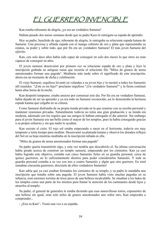 EL GUERRERO INVENCIBLE
   Kan estaba rebosante de alegría, ¡ya era un verdadero Samurai!
   Habían pasado dos meses semanas desde que su padre Kazo le entregara su espada de aprendiz.
   Hoy su padre, henchido de ego, rebosante de alegría, le entregaba su reluciente espada katana de
Samurai. Una preciosa y afilada espada con el mango cubierto de oro y plata que representaba su
estatus, su poder y sobre todo, que por fin era un ¡verdadero Samurai! El más joven Samurai del
ejército.
   Kan, con solo doce años había sido capaz de conseguir en solo dos meses lo que otros no eran
capaces de conseguir en años.
   El joven samurai desenvainó por primera vez su reluciente espada de oro y plata y leyó la
inscripción grabada en antiguas runas que recorría el reluciente filo "Miles de granos de arena
amontonados forman una pagoda". Meditaría más tarde sobre el significado de esta inscripción,
ahora era un momento de dicha y celebración.
    El viejo Samurai, orgulloso levantó en volandas a su joven hijo y lo mostró a todos los Samuráis
allí reunidos. "¡Este es mi hijo!" proclamo orgulloso "¡Un verdadero Samurai!" y la fiesta continuó
hasta altas horas de la noche.
   Kan despertó temprano, estaba ansioso por comenzar este día. Por fin era un verdadero Samurai,
había dejado de ser un aprendiz y ya era todo un Samurai reconocido, así lo demostraba la hermosa
espada katana que colgaba en su cintura.
   Como Samurai disfrutaba de su propia tienda privada en la que reunirse con su escolta personal y
mantener reuniones privadas. Naturalmente todavía no tenía una gran graduación y su tienda era
modesta, adornada con los regalos que sus amigos le habían entregado el día anterior. Sin embargo
para el joven Samurai era tan bella como el mayor de los templos, pues la había conseguido gracias
a su propio esfuerzo y sin que nadie le ayudara.
   Kan escruto el cielo. El rojo sol estaba empezando a nacer en el horizonte, todavía era muy
temprano y tenía tiempo para meditar. Desenvainó su plateada katana y observó los dorados reflejos
del Sol en su hoja mientras meditaba en la inscripción tallada en ella.
   "Miles de granos de arena amontonados forman una pagoda"
   Su padre quería transmitirle algo, y esta vez tendría que descubrirlo el. Su última conversación
había girado acerca de construir un templo samurai, empezando por los cimientos. Kan ya casi
había logrado este objetivo, contaba con cinco Samuráis fieles en su guardia personal, cerca de
quince guerreros, no lo suficientemente diestros para poder considerarlos Samuráis. Y toda su
guardia personal contaba a su vez con tres o cuatro Samuráis y algún que otro guerrero. En total
sumaban cincuenta guerreros, diecisiete de ellos verdaderos Samuráis!
   Kan sabía que ya casi estaban formados los cimientos de su templo, y su padre le mandaba una
inscripción que trataba sobre una pagoda. El joven Samurai había visto muchas pagodas en su
infancia, eran enormes torretas de trece pisos de una belleza incalculable. Se situaban a los lados de
los templos como una parte de los mismos para llamar la atención de los caminantes desde lejos y
atraerlos al templo.
  Su padre, el general de generales le estaba diciendo que esas maravillosas torres, exponentes de
una belleza sin igual, eran solo miles de granos amontonados uno sobre otro, Kan empezaba a
comprender...
   - ¿Eres tu Kan? - Tronó una voz a su espalda.


                                                   59
 