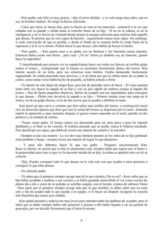 - Pero padre, este leño es muy grueso, - dijo el joven abatido - y yo solo tengo doce años, aun no
soy un hombre maduro. No tengo la fuerza suficiente.
   - Claro que tienes la fuerza hijo, pero tu fuerza no esta en tus músculos - sentenció a la vez que
rodeaba con su grande y cálida mano el estrecho brazo de su hijo - Si no en tu cabeza, es en tu
inteligencia y en tu fuerza de voluntad donde posees la energía suficiente para realizar todo aquello
que desees. Si piensas que no eres capaz de hacerlo... seguramente nunca serás capaz. Sin embargo,
si estás convencido de que es posible, y desde el fondo de tu corazón brilla la verde llama de la
esperanza y la fe en ti mismo. Podrás hacer lo que desees, solo habrás de buscar el medio.
   - Pero padre... - Kan quería creer a su padre, era un Samurai y los Samuráis nunca mienten.
Entonces debía existir una forma... pero cual - ¡Ya se! Ahora yo también soy un Samurai, ¡puedo
hacer lo imposible!
   Y desenfundando por primera vez su espada katana lanzó con todas sus fuerzas un terrible golpe
contra el tronco... consiguiendo que la katana se incrustara fuertemente dentro del tronco. Kan
intentó sacarla de un tirón, pero sus esfuerzos eran inútiles. Estaba demasiado fuertemente
enganchada. Se estaba poniendo muy nervioso, y si no fuera por que la cálida mano de su padre le
calmó, como tantas veces había hecho de pequeño, se habría echado a llorar.
   - Tu intento ha sido digno de elogio Kan, pero has de aprender antes de hacer. - El viejo samurai
tomo entre sus manos la espada de su hijo y con un giro rápido de muñeca extrajo la espada del
tronco. - Has de fijarte pequeños objetivos, fáciles de cumplir con tus capacidades, para conseguir
lo que deseas. - Dicho esto devolvió la espada a su hijo. - Primero intenta crear una zanja en el
tronco, no de un golpe directo, si no de dos curvos que te ayuden a debilitar la rama.
   Kan lanzó un tajo curvo y cortante que hizo saltar unas astillas del tronco, a continuación lanzó
otro en dirección opuesta que hizo que casi la mitad del tronco se dispersara por el suelo. Animado
repitió la operación y unos instantes después el grueso tronco reposaba en el suelo, partido en dos
pedazos y un montón de astillas.
   - Tienes razón padre. El tronco entero era demasiado para mí, pero poco a poco he logrado
debilitarlo y al final yo he vencido. Si hubiera pensado que no podía, nunca lo hubiera intentado.
Pero decidí que era capaz, que debía de existir una manera de cortarlo y la encontré.
   - Siempre existe una manera - La voz del viejo Samurai penetro en los oídos de su hijo grabando
estas palabras a fuego - siempre existe una manera de lograr lo que deseamos.
   - Y para ello debemos hacer lo que sea padre - Pregunto inocentemente Kan.
Kazo se alarmo, no quería que su hijo le interpretara mal, siempre había que regirse por el honor y
la generosidad, pero una ve que vio la inocente mirada de su hijo, la calma se apoderó otra vez de su
corazón.
  - Hijo, Puedes conseguir todo lo que desees en la vida solo con que ayudes a otras personas a
conseguir lo que ellas desean.
  - No entiendo padre.
   - Tú sabes que el granjero siempre recoge más de lo que siembra ¿No es así? - Kazo sabía que su
hijo había ayudado a sembrar a sus vecinos y se había quedado maravillado al ver como crecían las
planas día a día y como de un puñado se semillas surgían, con el tiempo, cientos de sabrosos frutos
- Pues igual que el granjero siempre recoge más que lo que siembra, tu debes saber que no estas
solo y has de ayudar todo lo que puedas a tu equipo, si lo haces así después recogerás la cosecha
más fructífera que nunca ayas soñado.
   Kan quedó pensativo, todavía era muy joven para entender todas las palabras de su padre, pero el
sabía que su padre siempre había sido generoso y gracias a ello había llegado a ser un general de
generales, por eso decidió firmemente que él haría lo mismo.


                                                 6
 