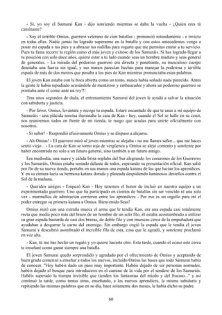 - Si, yo soy el Samurai Kan - dijo sonriendo mientras se daba la vuelta - ¿Quien eres tú
caminante?
   - Soy el terrible Omius, guerrero veterano de cien batallas - pronunció rotundamente - e invicto
en todas ellas. Nadie jamás ha logrado superarme en la batalla y con estos antecedentes vengo a
posar mi espada a tus pies y a abrazar tus rodillas para rogarte que me permitas entrar a tu servicio.
Pues tu fama recorre la región como el más joven y exitoso de los Samuráis. Si has logrado llegar a
tu posición con solo doce años, quiero estar a tu lado cuando seas un hombre maduro y seas general
de generales. - La mirada del poderoso guerrero era directa y penetrante, su musculoso cuerpo
denotaba una fuerza sin igual, y sus manos parecían hechas para manejar la poderosa y terrible
espada de más de dos metros que posaba a los pies de Kan mientras pronunciaba estas palabras.
   El joven Kan estaba con la boca abierta como un tonto, nunca había soñado nada parecido. Antes
la gente le había repudiado acusándole de mentiroso y embaucador y ahora un poderoso guerrero se
postraba ante el como ante un rey!!!
  Tras unos segundos de duda, el entrenamiento Samurai del joven le ayudó a salvar la situación
con sabiduría y justicia.
  - Por favor, Omius, levántate y recoge tu espada. Estaré encantado de que te unas a mi equipo de
Samuráis - una plácida sonrisa iluminaba la cara de Kan - hoy, cuando el Sol se halle en su cenit,
nos reuniremos todos en frente de mi tienda, te ruego que acudas para unirte oficialmente con
nosotros.
   - Si señor! - Respondió efusivamente Omius y se dispuso a alejarse.
   - Ah Omius! - El guerrero miró al joven mientras se alejaba - no me llames señor... que me haces
sentir viejo... - La cara de Kan se torno roja de vergüenza y Omius se alejó contento y sonriente por
haber encontrado no solo a un futuro general, sino también a un futuro amigo.
   Era mediodía, una suave y cálida brisa soplaba del Sur alegrando los corazones de los Guerreros
y los Samuráis, Omius estaba sentado delante de todos, esperando su presentación oficial. Kan salió
por fin de su nueva tienda, portaba en sus manos una espada katana de las que lucían los aprendices.
Y en su cintura lucía su hermosa katana dorada y plateada despidiendo luminosos destellos contra el
Sol de la mañana.
   - Queridos amigos - Empezó Kan - Hoy tenemos el honor de incluir en nuestro equipo a un
experimentado guerrero. Uno que ha participado en cientos de batallas sin ser vencido ni una sola
vez - murmullos de admiración corrieron entre los aprendices - Por eso es un orgullo para mí el
poder entregar su primera katana a Omius. Bienvenido Seas!
   Omius miró con una extraña mueca el arma que le tendía Kan, era una espada casi totalmente
recta que medía poco más del brazo de un hombre de un solo filo, él estaba acostumbrado a utilizar
su gran espada bastarda de casi dos brazas, de doble filo y con muescas cerca de la empuñadura que
ayudaban a desgarrar la carne del enemigo. Sin embargo cogió la espada que le tendía el joven
Samurai y descubrió asombrado el increíble filo de esta, cosa que le agradó, y sonriente proclamó
en voz alta.
   - Kan, tú me has hecho un regalo y yo quiero hacerte otro. Esta tarde, cuando el ocaso este cerca
te enseñaré como ganar siempre una batalla.
   El joven Samurai quedo sorprendido y agradado por el ofrecimiento de Omius y aceptando de
buen grado comenzó a enseñar a todos los nuevos, incluido Omius las bases que todo Samurai había
de conocer. "Hoy habéis dado un paso muy importante. Habéis dejado de ser personas normales,
habéis dejado el bosque para introduciros en el camino de la vida por el sendero de los Samuráis.
Habéis superado la trampa invisible que tienden los fantasmas del miedo y del fracaso..." y así
continuó la tarde, como tantas otras, enseñando, a los nuevos aprendices, la misma sabiduría y
repitiendo las mismas palabras que en su día, hace solamente dos meses, le había dicho su padre.

                                                 60
 