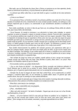 Más tarde, una vez finalizadas las clases, Kan y Omius se reunieron en un claro apartado, donde
Omius se transformó en profesor y el joven Samurai en aplicado alumno.
   - Lo primero que debes saber Kan, es que todo duelo se gana o se pierde en los cinco primeros
segundos.
   - ¿Como es eso Omius?
   - Es tu presencia física, tu fortaleza mental y las primeras palabras que surjan de tu boca las que
deciden el resultado de la liza, naturalmente las cosas siempre pueden cambiar, sin embargo es esta
primera impresión que le causas a tu contrincante la que normalmente decidirá el resultado del
combate.
   Kan estaba asombrado, no tenía ni idea de que fuera así, sin embargo Omius debía de saberlo
bien, pues nunca había sido derrotado.
    - Joven Samurai. Si cuando te presentes a un adversario tu ropas están cuidadas, tu aspecto
impoluto, tu animo es tranquilo y seguro, tu mirada es franca y directa. Vacía de odio y penetrante.
Y si las primeras palabras que surgen de tu boca lo hacen con tono seguro, pausado y firme. Darás
la impresión al enemigo de que tu seguridad es firme como una roca, que estás tan seguro de ganar
la batalla que harás que tu contrincante se ponga nervioso, pensará que eres mucho mejor que el y
tendrá miedo de perder. En ese momento, cuando consigas que tu enemigo esté en desventaja moral
frente a ti, habrás ganado la batalla, pues como me dijo mi padre "Al enfrentarse a muerte, el que
está listo para morir sobrevivirá, mientras que el que quiere vivir a toda costa morirá"
   Kan meditó silenciosamente las palabras del veterano guerrero, por experiencia sabía que si
antes de cualquier batalla, aunque solo fuera una simple pelea de niños, el que tuviera miedo sería
sin duda el perdedor. Sin embargo, el que estaba seguro de si mismo y confiaba en sus convicciones
y técnicas, resultaba vencedor. El joven samurai gravó en su mente las palabras de su nuevo amigo
para después enseñárselas a su pequeña tropa.
   - Has siempre de elegir tus armas con cuidado, cuando utilices el arco, escoge uno resistente.
Cuando escojas una flecha elige una larga. Para derribar al jinete, abate antes a su corcel. Para
prender a los bandidos captura al que los manda.
   - En resumidas cuentas, que golpee donde duele
   - ¡Esa es otra forma de decirlo! - río alegremente Omius azotando una poderosa palmada al
Joven Samurai que le arrojó de su asiento al suelo. Donde decidió quedarse, sentado a cierta
distancia, por si el guerrero quería demostrarle otra vez su amistad de la misma manera.
   - Siempre has de dar la imagen de tener todo bajo control Kan, así tu contrincante se sentirá
inseguro y cometerá algún fallo, en ese momento es cuando debes atacar. El general que sabe
cuando atacar, hace que su enemigo no sepa cuándo defenderse.
   - Es cierto, siempre he pensado que el ataque tiene éxito cuando el enemigo descuida la defensa.
- Dijo pensativo Kan, parecía un hombre atrapado en el cuerpo de un niño.
   - Dime Kan, como atacas a tus enemigos.
   Kan quedo muy sorprendido ante esta pregunta.
   - ¡Pues... atacándoles claro!
  - ¡Muy mal echo jovencito! - Se burlo el luchador - Seguro que más de una vez te has llevado
una buena paliza ¿A que sí?
   - Bueno... - El joven Samurai torció la cara para que Omius no pudiera ver su vergüenza - Es
cierto que me han vencido unas cuantas veces en estos dos meses, pero tanto como darme una
paliza... ¡Pero siempre me he levantado, entrenado y mejorado aprendiendo de mis fallos!


                                                 61
 