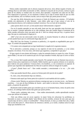 Omius estaba sorprendido ante la directa respuesta del joven, otros abrían negado el hecho, sin
embargo Kan no solo había reconocido su falta. Además la mayoría de los jóvenes, incluso la gran
parte de los adultos se rendían ante sus errores, Kan aprendía y mejoraba con cada uno de ellos.
Esto impresionó al guerrero, en ese momento a Omius no le cupo la menor duda de que ese niño
que tenía delante, una vez hubiera crecido, sería el mayor líder que jamás pisara la tierra.
   - Eso que has dicho demuestra que te mereces el titulo de Samurai que ostentas - El luchador
miraba con admiración al niño Samurai - pero debes saber que el que conoce el arte de la
aproximación directa y de la indirecta resultará victorioso. Ése es el arte de la maniobra.
   - ¿Que quieres decir con eso? ¿Como puedo atacar indirectamente a alguien?
   - Eso no lo puedes aprender en una sola tarde, baste por hoy que aprendas estas lecciones que
hoy te enseño e intentes aplicarlas en tu vida cotidiana, para que cuando llegue el momento de la
lucha, puedas utilizarlas como una parte más de ti. Solo un consejo más por hoy: si quieres hacer
algo, haz que tu contrincante lo haga por ti.
  - ¡Buf! ¡Casi eres tan enrevesado como mi padre, os encanta llenarme la cabeza de acertijos!
¿Como puedo hacer que mi contrincante haga algo por mí?
  - Muy fácil, hay dos formas: La primera es pedírsela, y la segunda es engañándole para que lo
haga. Te contaré una pequeña fábula:
   <<Un astuto zorro atrapado por un tigre hambriento le engaño de la siguiente manera:
  "No te atreverás a comerme, porque yo soy superior al resto de los animales, y si me comes
enojarás a los dioses. Si no me crees, sólo tienes que seguirme y comprobar lo que pasa."
   El tigre siguió al zorro dentro del bosque y todos los animales huían en cuanto les veían. El tigre,
maravillado y sin caer en la cuenta de que era él el que causaba el miedo, dejó que el zorro se fuera.
>>
   - Ves, es muy fácil cuando aprendes como hacerlo. Por ejemplo tú eres un Samurai muy joven y
todavía tienes poca experiencia en la batalla. Habrá muchos que no quieran alistarse en tu ejército,
pues todavía eres poco poderoso. Conozco bien a los hombres, y a los aventureros en especial. Si
quieres que engorden más rápidamente las filas de tu ejército utiliza la imagen de tu padre.
  - ¿Como? ¿Puedo hacer eso? - Kan estaba asustado y entusiasmado a la vez. - ¿No sería
engañar?
   - Claro que puedes hacerlo Kan, ¿acaso no formas parte del ejercito de tu padre?
   - Si, claro, estoy directamente bajo sus órdenes...
   - Entonces todo aquel que forme parte de tu ejército lo será también del de tu padre...
   - ¡Tienes razón! Muchos no quisieron alistarse conmigo por que yo era muy joven... me llamaron
cuentista... - Los ojos de Kan brillaban de ilusión - pero nadie se atrevería a llamar cuentista a mi
padre, ¡el general de generales!
   - Realmente todavía habrá gente que considere que no es lo bastante buena, ostras sin perla como
tu dices, sin embargo habrá mucha más gente que quiera probar...
   - Tienes razón, cuéntame más cosas... - Kan estaba entusiasmado, estaba aprendiendo muchas
cosas que utilizar en la batalla.
   - Solo una última cosa mi joven superior, la mejor forma de solucionar los problemas es
buscando su causa y actuando rápido "para librarse de las semillas, arrancar de raíz; para que una
cazuela deje de hervir, retirar el combustible" - Omius bostezó, la luna ya estaba bien alta y había
sido un día duro para él - Ahora hemos de retirarnos a dormir, ya es tarde y mañana serás tú el que
tenga que enseñarme a mí.


                                                  62
 
